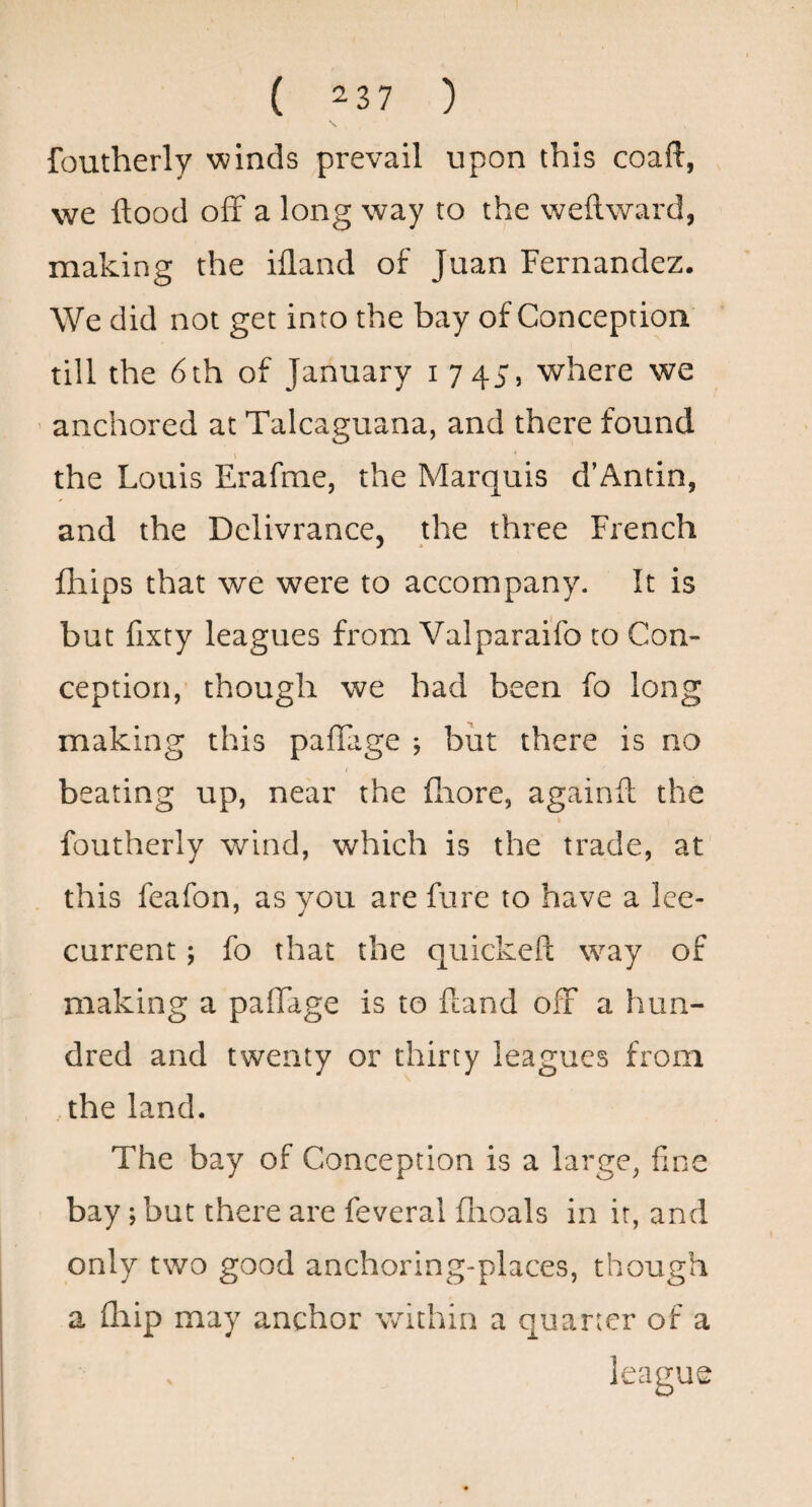 ( 2 3 7 ) foutherly winds prevail upon this coafl, we flood off a long way to the weflward, making the ifland of Juan Fernandez. We did not get into the bay of Conception till the 6 th of January i 745, where we ' anchored at Talcaguana, and there found I * the Louis Erafme, the Marquis d’Antin, and the Dclivrance, the three French fhips that we were to accompany. It is but fixty leagues from Valparaifo to Con¬ ception, though we had been fo long making this pafTage j but there is no beating up, near the flaore, againft the foutherly wind, which is the trade, at this feafon, as you are fare to have a Ice- current ; fo that the quickeft way of making a paflTage is to fcand off a hun¬ dred and twenty or thirty leagues from the land. The bay of Conception is a large, fine bay; but there are feveral flioals in it, and only two good anchoring-places, though a fliip may anchor within a quarter of a league