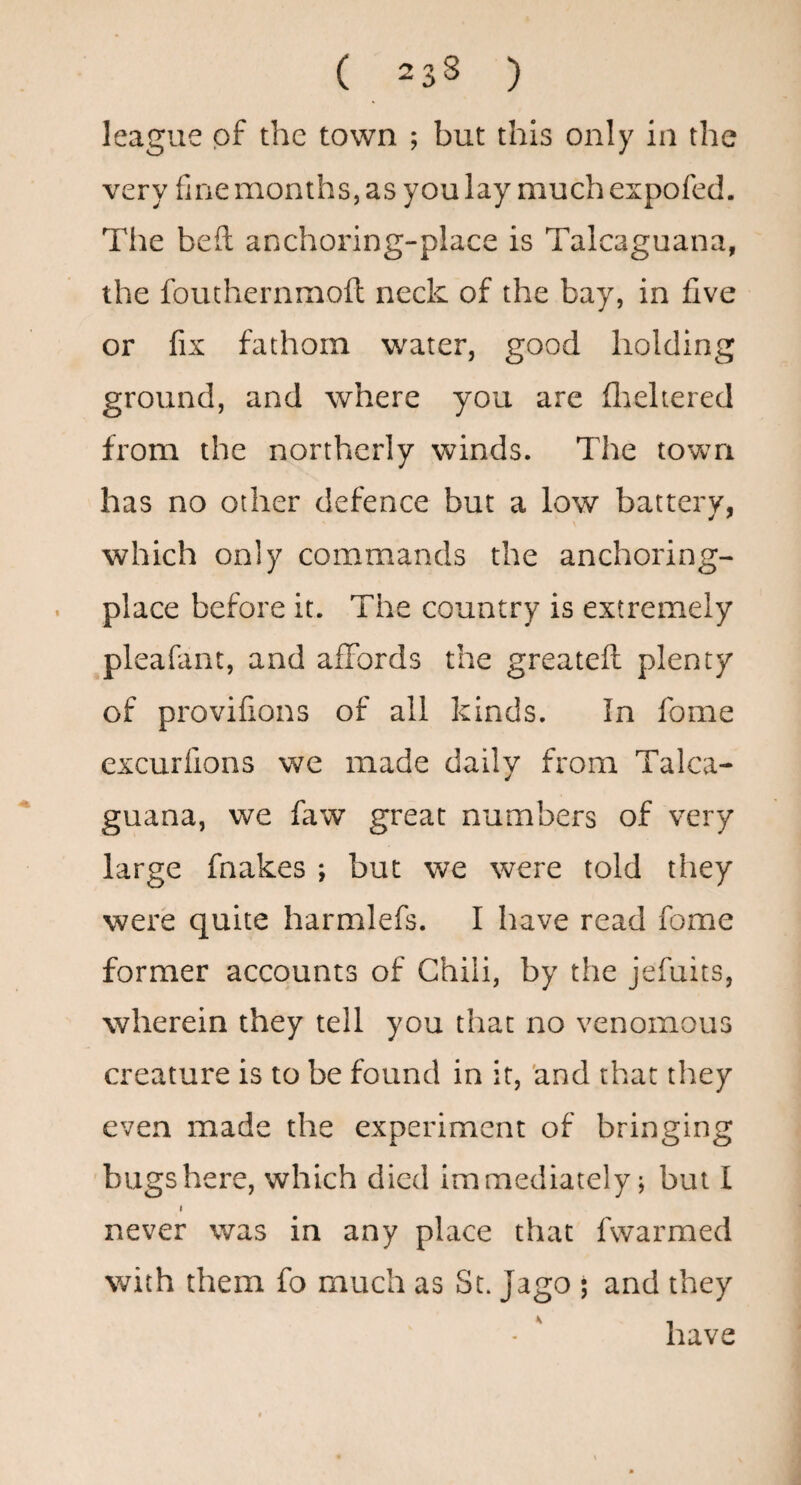 league of the town ; but this only in the very fine months, as you lay much expofed. The bed anchoring-place is Talcaguana, the fouthernmofl neck of the bay, in five or fix fathom water, good holding ground, and where you are flickered from the northerly winds. The tovvm has no other defence but a low battery, which only commands the anchoring- . place before it. The country is extremely pleafant, and affords the greatefl: plenty of provifions of all kinds. In fome excurfions we made daily from Talca¬ guana, we faw great numbers of very large fnakes ; but we were told they were quite harmlefs. I have read fome former accounts of Chili, by the jefuits, wherein they tell you that no venomous creature is to be found in it, 'and that they even made the experiment of bringing 'bugshere, which died immediately; but I I never was in any place that fwarmed with them fo much as St. Jago ; and they - ' have