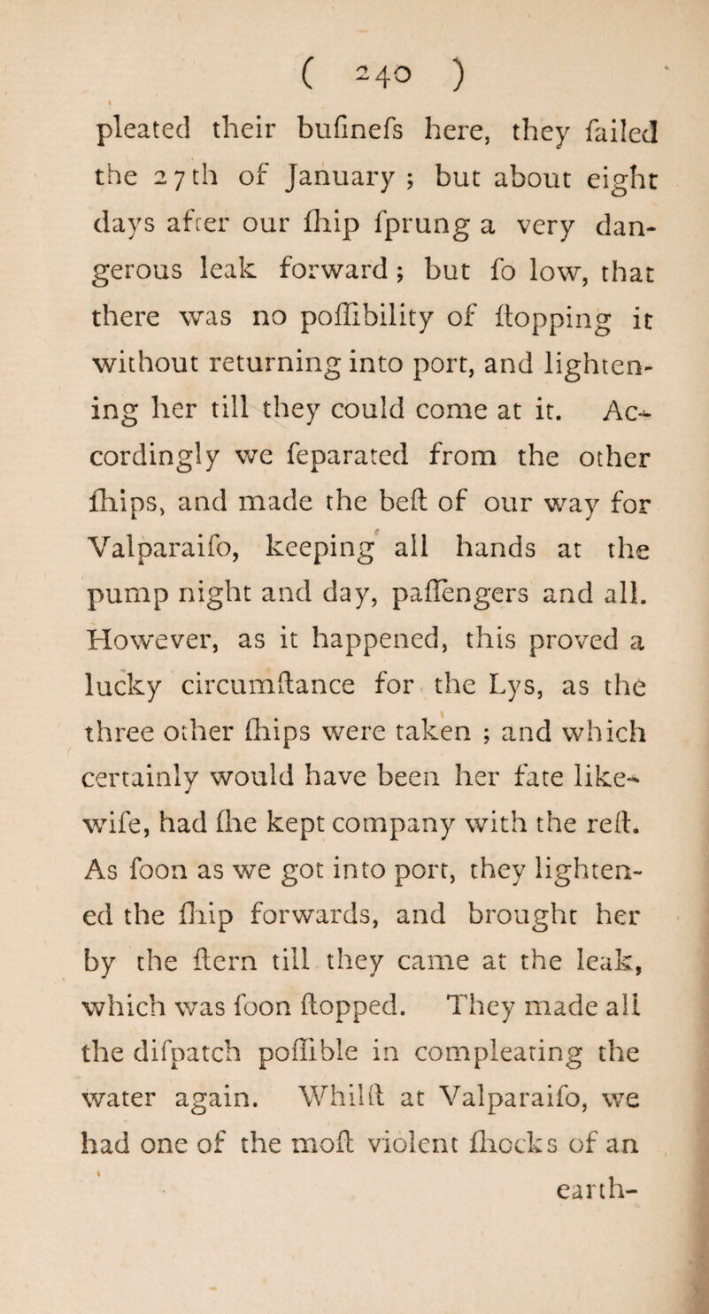 t pleated their bufinefs here, they failed the 27th of January; but about eight days afcer our fhip fprung a very dan¬ gerous leak forward; but fo low, that there was no poffibility of flopping it without returning into port, and lighten¬ ing her till they could come at it. Ac¬ cordingly we feparatcd from the other fhips, and made the beft of our way for Valparaifo, keeping all hands at the pump night and day, paffengers and all. However, as it happened, this proved a lucky circumftance for the Lys, as the 1 three other fhips were taken ; and which certainly would have been her fate like- wife, had (he kept company with the reft. As foon as we got into port, they lighten¬ ed the fiiip forwards, and brought her by the ftern till they came at the leak, which was foon flopped. They made all the difpatch poffible in compleating the water again. Whilfl at Valparaifo, we had one of the mofl violent fliocks of an earth-