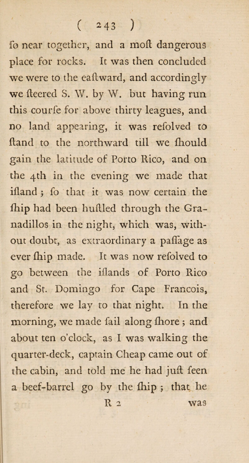 fo near together, and a moft dangerous place for rocks. It was then concluded we were to the eaftward, and accordingly we fleered S. W. by W. but having run this courfc for above thirty leagues, and no land appearing, it was refolved to ftand to the northward till we fhould gain the latitude of Porto Rico, and on the 4th in the evening we made that ifland ; fo that it was now certain the fhip had been huflled through the Gra- nadillos in the night, which was, with¬ out doubt, as extraordinary a paflage as ever fhip made. It was now refolved to go between the iflands of Porto Rico and St. Domingo for Cape Francois, therefore we lay to that night* In the morning, we made fail along fliore ; and about ten o’clock, as I was walking the quarter-deck, captain Cheap came out of the cabin, and told me’ he had jufl feen a beef-barrel go by the fliip ; that he R 2 was