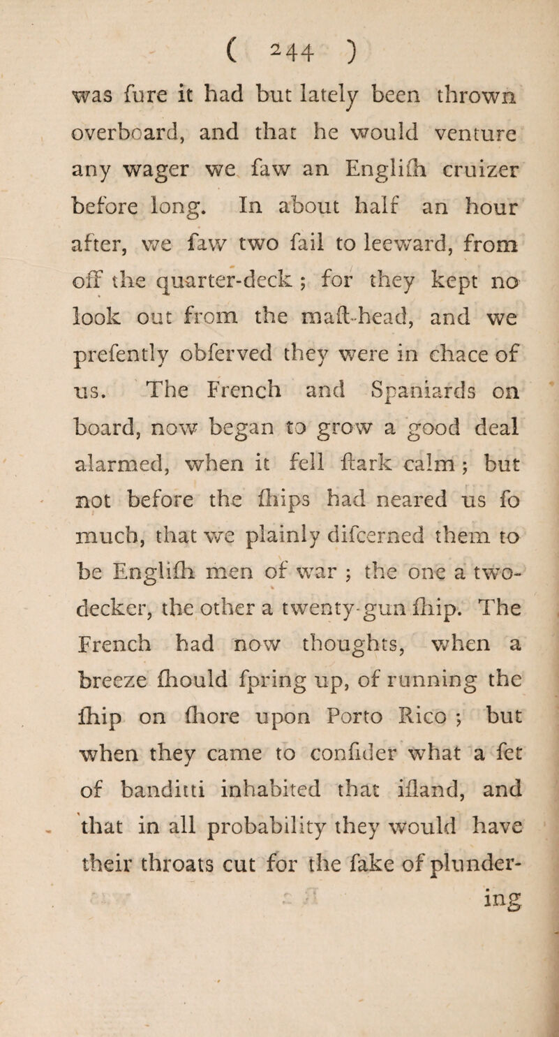 was fure it had but lately been thrown overboard, and that he would venture any wager we faw an Englilh cruizer before long. In about half an hour after, we faw two fail to leeward, from off the quarter-deck ; for they kept no look out from the maft-head, and we prefently obferved they were in ehace of us. The French and Spaniards on board, now began to grow a good deal alarmed, when it fell fliark calm ; but not before the ftiips had neared us fo much, that we plainly difcerned them to be Englifli men of war ; the one a two- % decker, the other a twenty-gun fliip. The French had now thoughts, v»rhen a breeze fliould fpring up, of running the Ihip on fliore upon Porto Rico ; but when they came to confider what a fet of banditti inhabited that ifland, and that in all probability they would have their throats cut for the fake of plunder- ^ ing