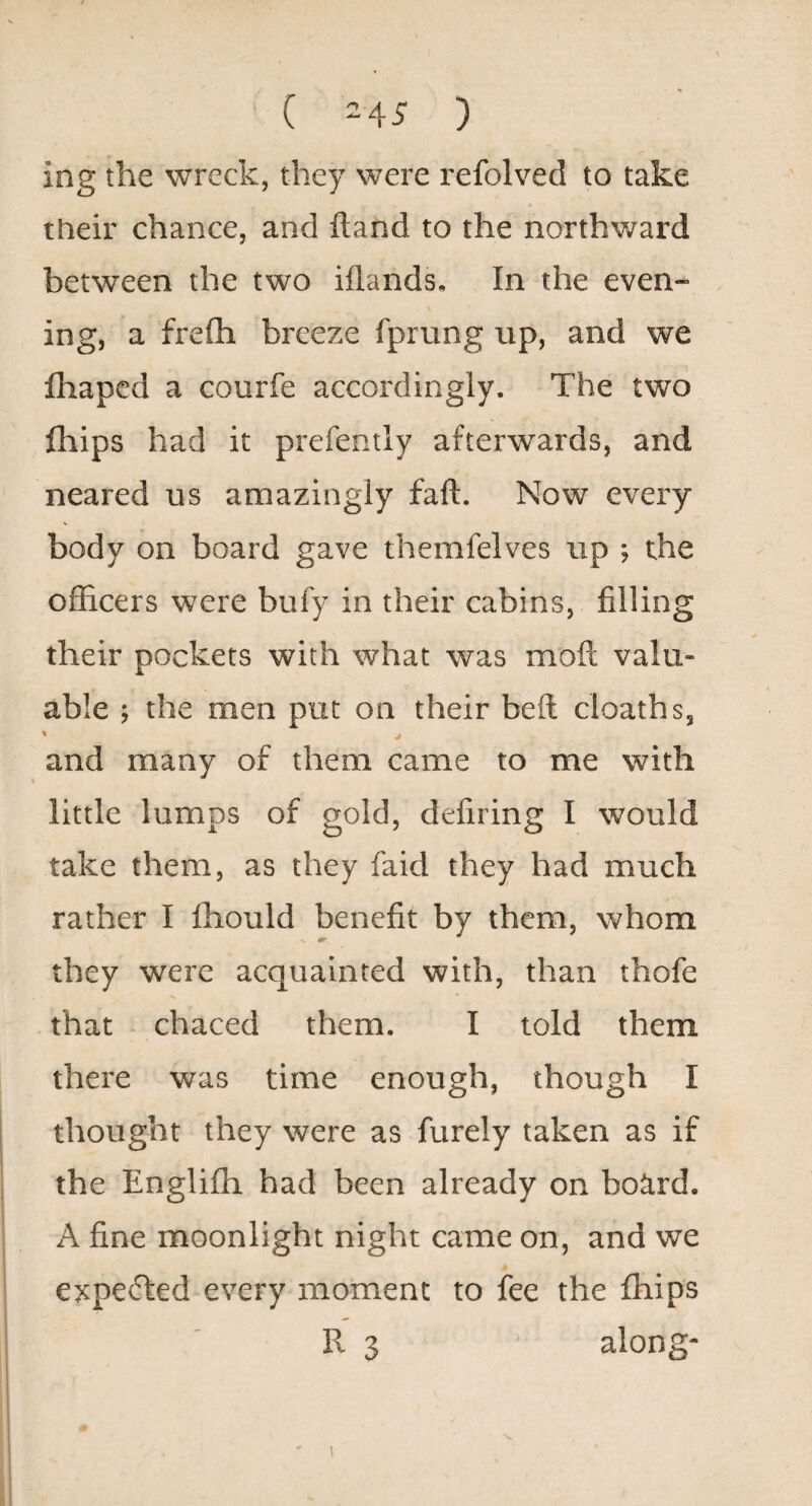 ( -45 ) ing the wreck, they were refolved to take their chance, and ftand to the northward between the two iflands. In the even¬ ing, a frefli breeze fprung up, and we fhaped a courfe accordingly. The two fhips had it prefently afterwards, and neared us amazingly faft. Now every body on board gave themielves up ; the officers were bufy in their cabins, filling their pockets with what was moft valu¬ able ; the men put on their beft cloaths, % and many of them came to me with little lumps of gold, defiring I would take them, as they faid they had much rather I fhould benefit by them, whom <r they were acquainted with, than thofe that chaced them. I told them there was time enough, though I thought they were as furely taken as if the Englifh had been already on board. A fine moonlight night came on, and we expetTled every moment to fee the fhips R 3 along-
