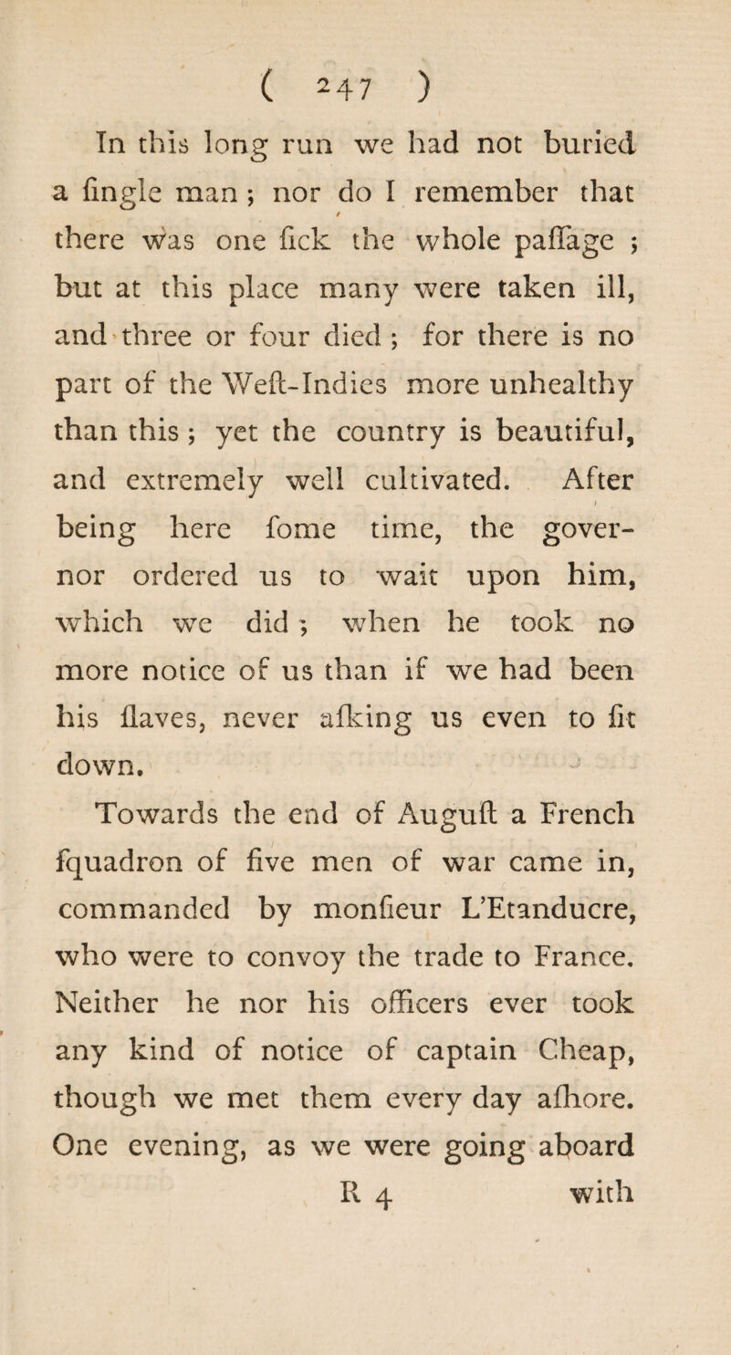 In this long run we had not buried a fmgle man; nor do I remember that / there was one fick the whole paffage j but at this place many were taken ill, and’three or four died ; for there is no part of the Weft-Indies more unhealthy than this; yet the country is beautiful, and extremely well cultivated. After I being here fome time, the gover¬ nor ordered us to wait upon him, which we did ; when he took no more notice of us than if we had been his flaves, never afking us even to lit down. Towards the end of Auguft a French fquadron of five men of war came in, commanded by monfieur L’Etanducre, who were to convoy the trade to France. Neither he nor his officers ever took any kind of notice of captain Cheap, though we met them every day affiore. One evening, as we were going aboard R 4 with