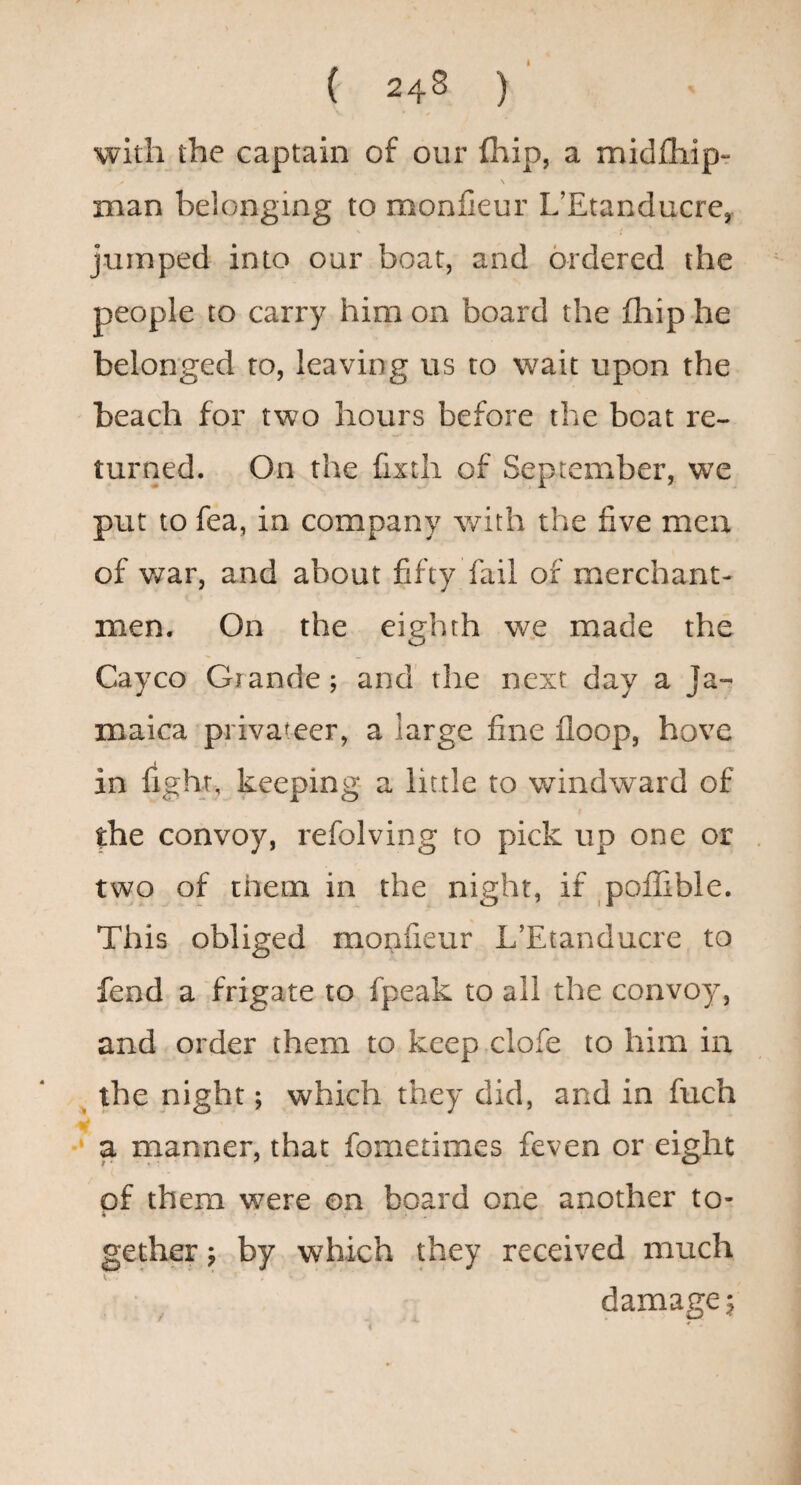 I ( 248 ) with the captain of our fhip, a midfhipr \ man belonging to monfieur L’Etanducre, jumped into our boat, and ordered the people to carry him on board the fliip he belonged to, leaving us to wait upon the beach for two hours before the boat re¬ turned. On the fixth of September, we put to fea, in company v/ith the five men of war, and about fifty fail of merchant¬ men. On the eighth we made the Cayco Grande; and the next day a Ja¬ maica privateer, a large fine floop, hove in fight, keeping a little to windward of the convoy, refolving to pick up one or two of them in the night, if poflible. This obliged monfieur L’Etanducre to fend a frigate to fpeak to all the convoy, and order them to keep clofe to him in ^ the night; which they did, and in fuch a manner, that fometimes feven or eight pf them were on board one another to¬ gether p by which they received much damage 5 i *