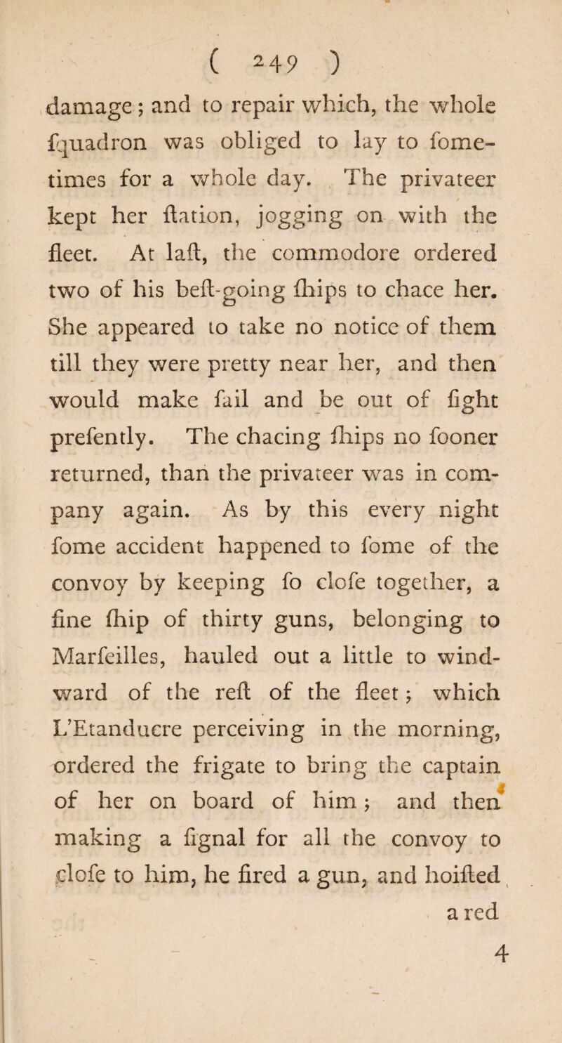 damage ; and to repair which, the whole f^uadron was obliged to lay to fome- times for a whole day. . The privateer / kept her ftation, jogging on with the fleet. At laft, tlie commodore ordered two of his beft-going fhips to chace her. She appeared to take no notice of them till they were pretty near her, and then would make fail and be out of fight prefently. The chacing fhips no fooner returned, than the privateer was in com¬ pany again. As by this every night fome accident happened to fome of the convoy by keeping fo clofe together, a fine (hip of thirty guns, belonging to Marfeilles, hauled out a little to wind- v/ard of the reft of the fleet; which L’Etanducre perceiving in the morning, ordered the frigate to bring the captain of her on board of him; and then^ making a fignal for all the convoy to dofe to him, he fired a gun, and hoifted ^ a red - - 4