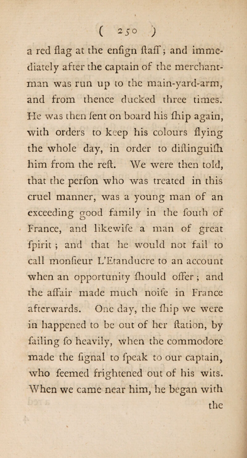 a red flag at the enfign flaff j and imme¬ diately after the captain of the merchant¬ man was run up to the main-yard-arm, and from thence ducked three times. He was then lent on board his fhip again, with orders to keep his colours flying the whole day, in order to diflinguifh him from the reft. We were then told, that the perfon who was treated in this cruel manner, was a young man of an exceeding good family in the fouth of • France, and likewife a man of great fpirit *, and that he would not fail to call monfieur L’Etanducre to an account when an opportunity fliould offer ; and the affair made much noife in France afterwards. One day, the fhip we were in happened to be out of her ftation, by failing fo heavily, when the commodore made the fignal to fpeak to our captain, who feemed frightened out of his wits. When we came near him, he began with the