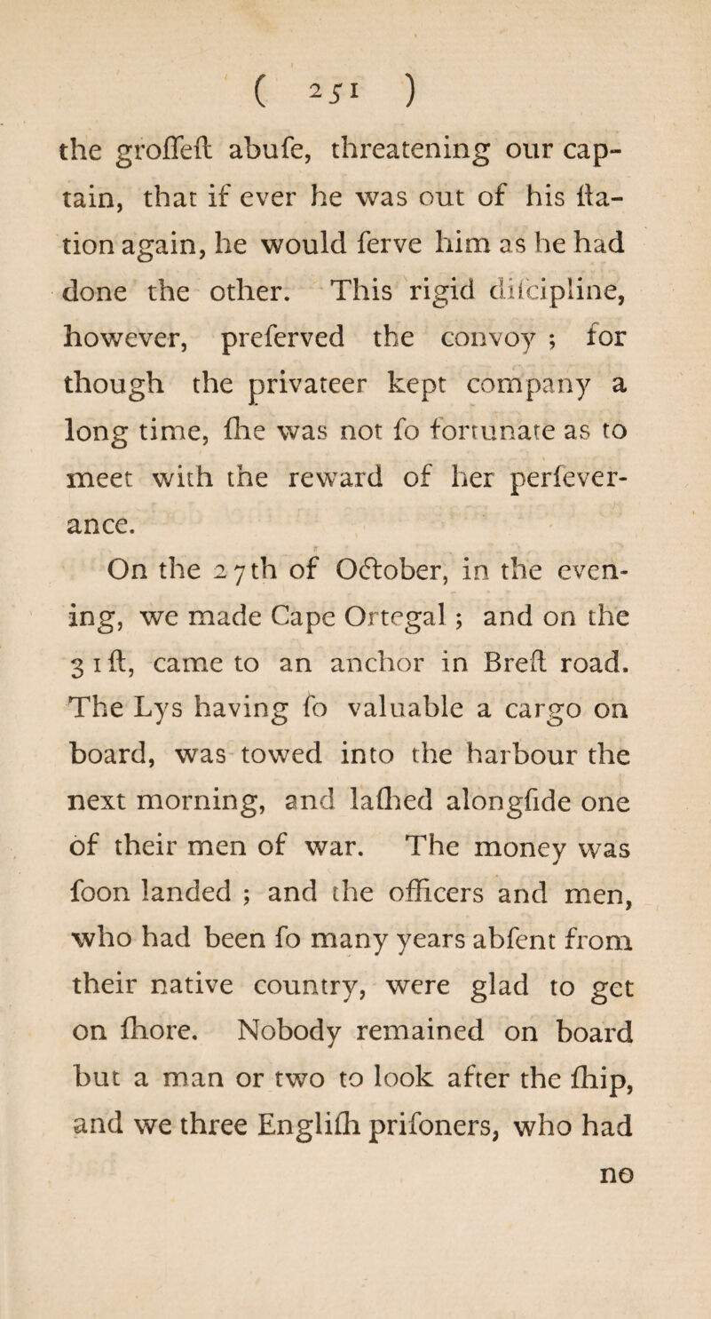 the groffeft abufe, threatening our cap¬ tain, that if ever he was out of his Na¬ tion again, he would ferve him as he had done the other. This rigid ditcipline, however, preferved the convoy ; for though the privateer kept company a long time, fhe was not fo fortunate as to meet with the reward of her perfever- ance. On the 27 th of October, in the even¬ ing, we made Cape Ortegal; and on the 3 I ft, came to an anchor in Breft road. The Lys having fo valuable a cargo on board, was- towed into the harbour the next morning, and laflied alongfide one of their men of war. The money was foon landed ; and the officers and men, who had been fo many years abfent from their native country, were glad to get on ffiore. Nobody remained on board but a man or two to look after the ffiip, and we three Engliffi prifoners, who had no