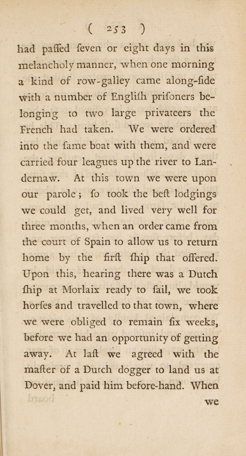 had paffed feven or eight days in this melancholy manner, when one morning a kind of row-galley came along-fide with a number of Englilh prifoners be¬ longing to two large privateers the French had taken. We were ordered into the fame boat with them, and were carried four leagues up the river to Lan- dernaw. At this town we were upon our parole; fo took the bell lodgings we could get, and lived very well for three months, when an order came from the court of Spain to allow us to return home by the firft fhip that offered. Upon this, hearing there was a Dutch fhip at Morlaix ready to fail, we took hbrfes and travelled to that town, where we were obliged to remain fix weeks, before we had an opportunity of getting away. At lafl we agreed with the matter of a Dutch dogger to land us at Dover, and paid him before-hand. When we