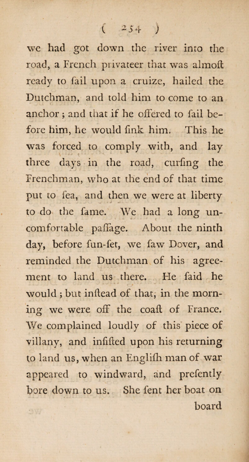 ( -i4 ) vjc had got down the river into the road, a French privateer that was almoft ready to fail upon a cruize, hailed the Dutchman, and told him to come to an anchor ; and that if he offered to fail be¬ fore him, he would fmk him. This he was forced to comply with, and lay three days • in the road, curling the Frenchman, who at the end of that time put to fea, and then we were at liberty to dO‘ the fame. We had a long un- comfortable paffage. About the ninth day, before fun-fet, we faw Dover, and reminded the Dutchman of his agree¬ ment to land us there. He faid he would ; but inftead of that,* in the morn¬ ing we were off the coaft of France. We complained loudly of this piece of villany, and infifted upon his returning to land us, when an Englifh man of war appeared to windward, and prefently hore down to us. She fent her boat on board