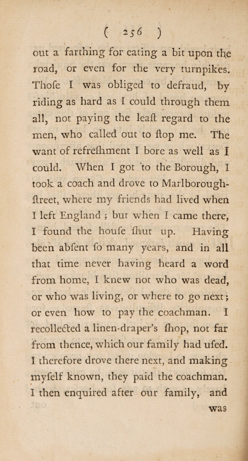 ( 25^ ) 1 out a farthing for eating a bit upon the road, or even for the very turnpikes. Thofe I was obliged to defraud, by riding as hard as I could through them i all, not paying the leall regard to the men, who called out to flop me. The want of refrelhment I bore as well as I could. When I got 'to the Borough, I took a coach and drove to Marlborough- ftreet, where my friends had lived when I left England ; but when I came there, I found the houfe .flrut up. Having been abfent fo many years, and in all that time never having heard a word from home, I knew not who was dead, or who was living, or where to go next; or even how to pay the coachman. I recollected a linen-draper’s fhop, not far from thence, which our family had ufed. I therefore drove there next, and making myfelf known, they paid the coachman. I I then enquired after our family, and was