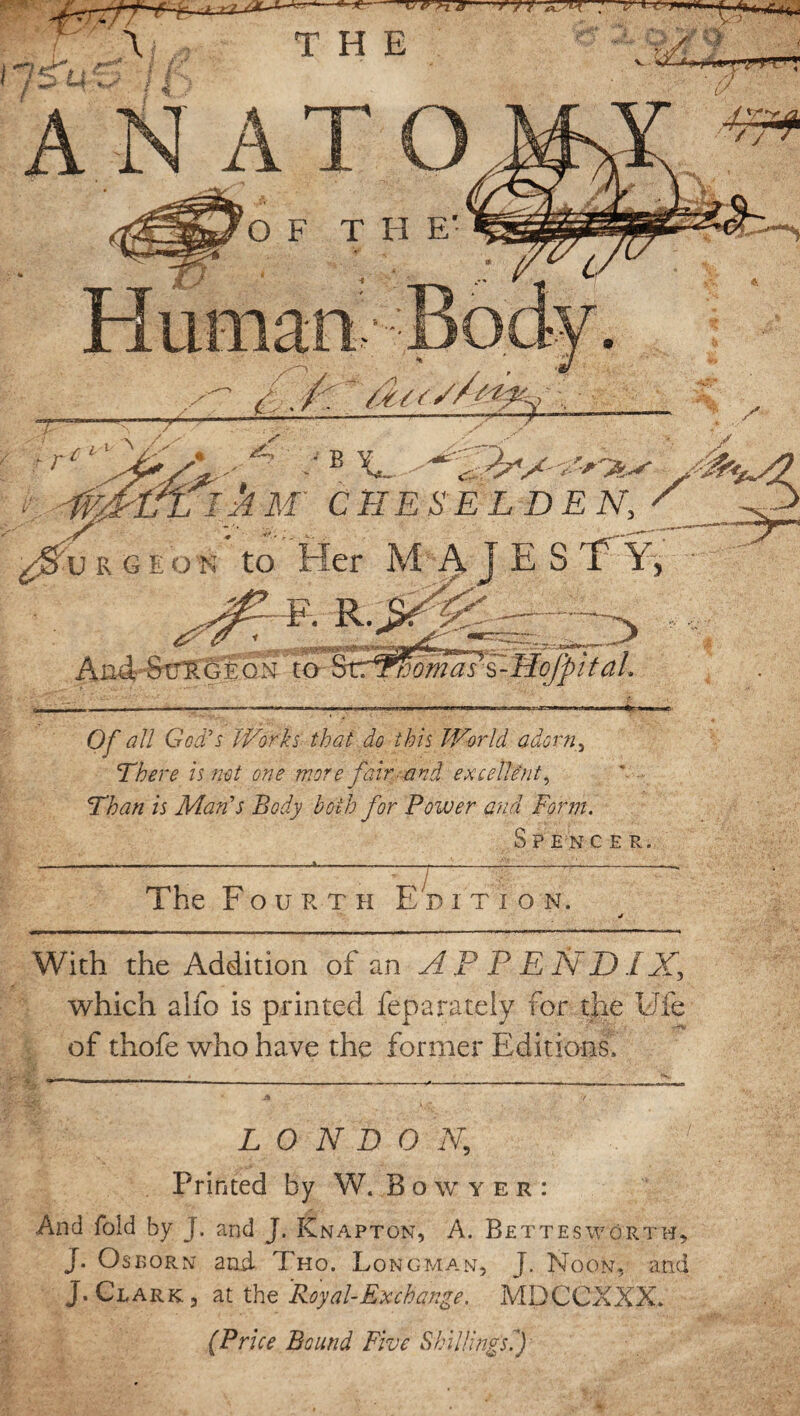 B X,. yMs^/2 ■ i&ftkx CHESELDEN, / _> £&V R G E O K to Her M AJESTY, ' F. R. _ . . - •;» '■ ■ ■■ Aix4 StTT;Glo^ to ' Tama? s - Hojp i tah Of all God's Works that do this World adorn, There is not one more fair and excellent. Than is Man's Body both for Power and Form. S P E N CER. —_____—_———p—:-'-~~ The F o u r t h Edition. j With the Addition of an APPENDIX, which alfo is printed feparately for the EJfe of thofe who have the former Editions. LONDON,, Printed by W. B O w Y E R : And fold by J. and J. Knapton, A. Bettesworth, J. Osborn and. Tho. Longman, J. Noon, and J. Clark, at the Royal-Exchange, MDCCXXX. (Price Bound Five Shillings.')