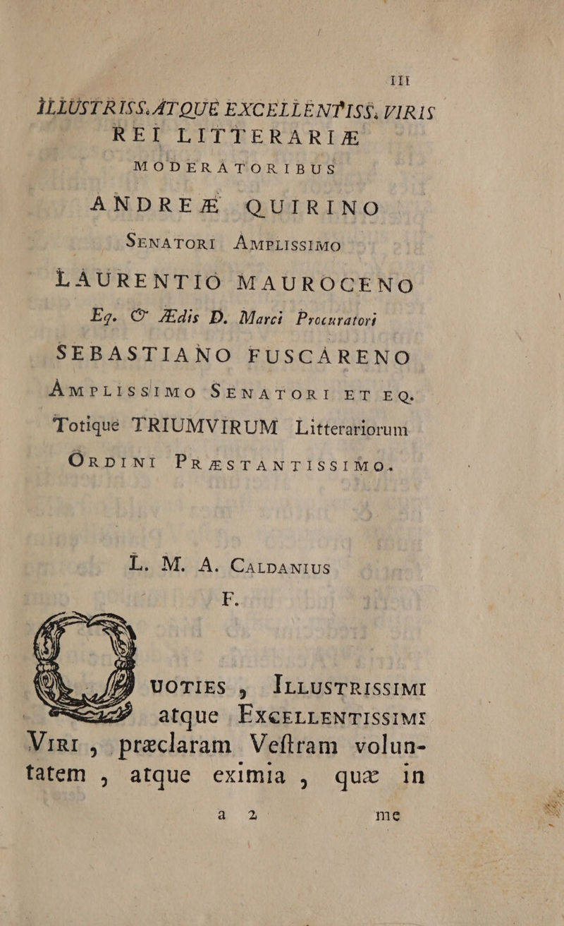 ILLUSTR I$5. ATQUE EXCELL ENTISS. VIRIS REI LITTERARIJE MODERATORIBUS ANDREE QUIRINO | SENATORI AMPLISSIMO - LAURENTIÓ MAUROCENO Eg. C Zdis D. Marci Procuratori SEBASTIANO FUSCAÁRENO ÁMwPLISSIMO SENATORI ET E Q. Totiqué TRIUMVIRUM Litterariorum OnpINI PuzsTANTISSIMO. L. M. A. CALDANIUS F. UOTIES , lIrLusTRISSIMI | c4127 atque ExeELLENTISsIM: Vigr, praeclaram Veftram volun- fatem , atque eximia , quz in S. ou me