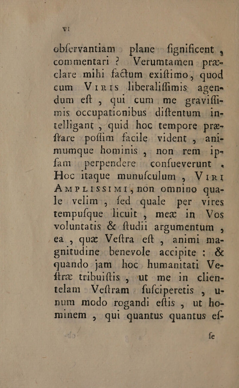 YI obíervantiam | plane (vnica ^ commentari ? Mahurtasen pra- clare mihi factum exiftimo, quod cum Vinrs dilcralifmiss agene dum eft , qui cum me graviffi- mis occupationibus diftentum |. in- telligant ; quid hoc tempore pre- ftare poflim facile. vident , .ani- mumque hominis , non rem ip- fam | perpendere — confueverunt . Hoc itaque munufculum ; VIRI ÁMPLISSIMI;nOn omnino qua- le. velim, fed quale per vires tempufque licuit , mex in Vos Jo &amp; ftudii argumentum , , quz Veftra eft , animi ma- mundial benevole accipite : nox quando jam hoc. humanitati Ve- ftrz tribuiftis , ut. me in clien- telam | Vefiram | fufciperetis , u- num modo rogandi efüs , ut ho- minem , qui quantus quantus ef- fe