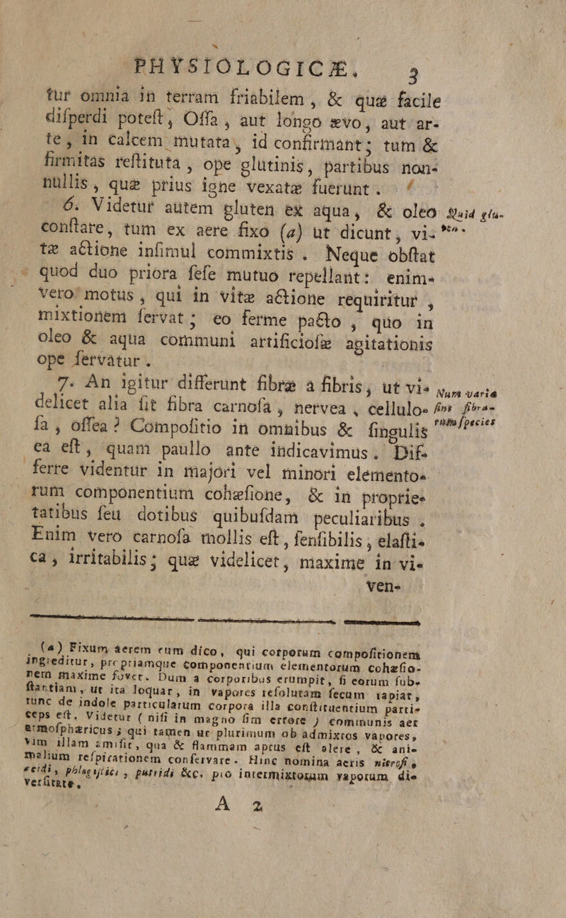 fur omnia in terram friabilem , &amp; qua facile cifperdi poteft, Offa, aut longo svo, aut ar- te, in calcem mutata, id confirmant; tum &amp; firmitas reftituta , ope glütinis, partibus non- nüllis, que prius igne vexatz fuerunt. - 4 6. Videtur autem pluten ex aqua, &amp; oleo sq. p. conflare, tum ex aere fixo (a) ut dicunt, vi. ^ tz actione infimul commixtis . Neque obftat quod duo priora fefe mutuo repellant:: enim« vero motus, qui in vite actione requiritur , mixtionem fervat ; eo ferme pacto , quo in oleo &amp; aqua communi artificiofz agitatiohis ope fervàtur. — — 8. eni 7. An igitur differint fibra a hbrisp ulis Vs, uoa delicet alia fit fibra carnofa , netvea , cellulo- ad ; A fa , offea? Compofitio in omnibus &amp; fingulis 7 ea eft, quam paullo ante indicavimus. Dif. ferre videntur in majori vel minori elementos. - rum componentium cohefione, &amp; in proprie. tatibus feu. dotibus quibufdam peculiaribus . Enim vero carnofa mollis eft , fenfibilis , elafli- ca, irritabilis; que videlicet, maxime in vie vens (4) Fixum áerem eum dico, qui corporum compofitionem ingieditur, prc priamque Componentium elementorum cohzfio- ner) maxime fovec. Dum a corporibus erumpit, fi eorum fub. ftartiam , ut ita loquar, in vapores refolutam fecum iapiat, tunc de indole particularum corpora illa conttituentium parri» teps eft, Videtur ( nifi in magno fim ertore ) €ominunis aer eumofpharicus ; qui tamen uc plurimum ob admixtos vapores, vim illam zmifit, qua &amp; flammam aptus eft alere , &amp; anie melium refpirationem confervare. Hinc nomina aeris nitrifí eeidi, phlsevié: , putridi &amp;c. pio intermixtogum vaporum die verfitate, i A 4