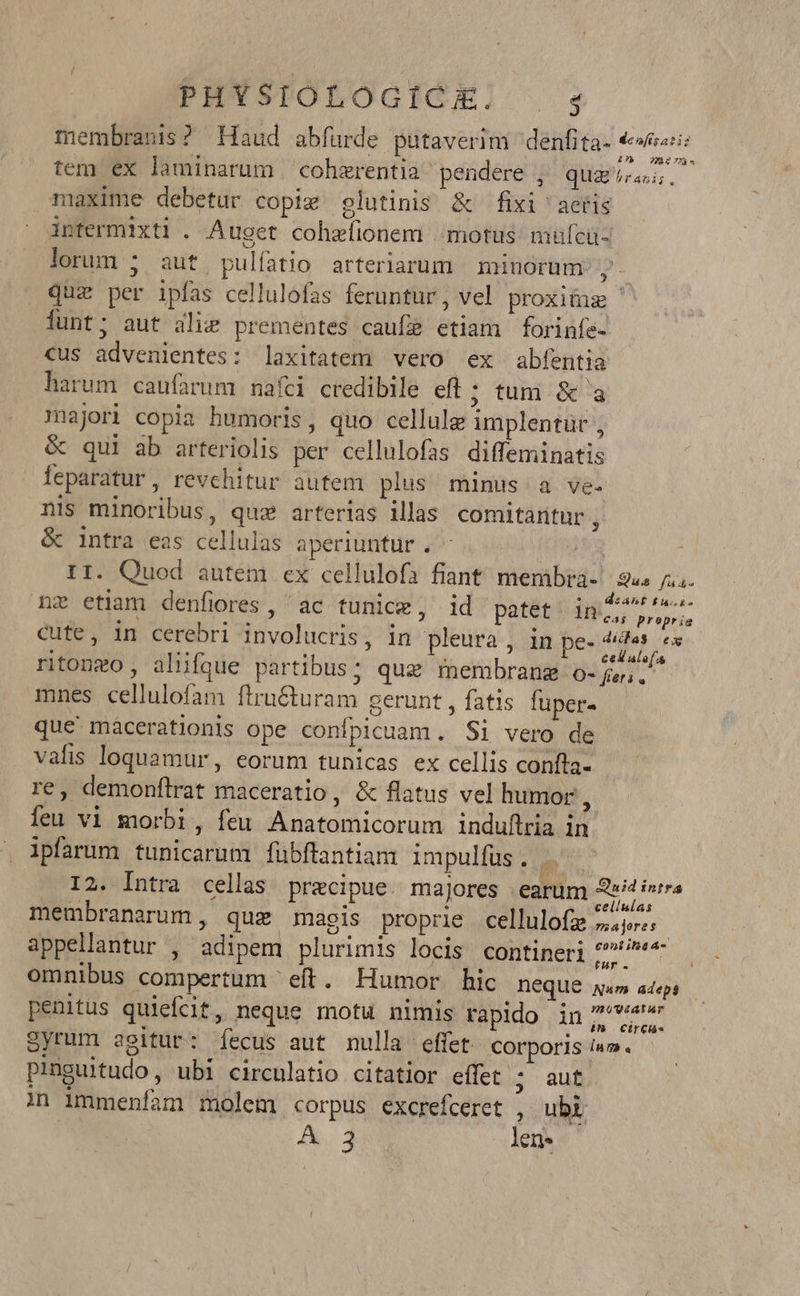 PHXSTOLOGIGEl 4 membranis? Haud abfuürde putaverim denfita- TM tem ex laminarum cohzrentia pendere , quai... maxime debetur copi glutinis &amp; fixi 'aeíis infermixti . Auget cohzeíionem motus mufcü- lorum ; auf pulíatio arteriarum minorum ?- quz per ipfas cellulofas feruntur , vel proxitus | lunt; aut alie prementes caufz etiam forinfe- cus advenientes: laxitatem vero ex abfentia harum caufarum nafci credibile efl ; tum &amp; a majori copia humoris, quo cellule implentur , &amp; qui ab arteriolis per cellulofas diffeminatis feparatur, revchitur autem plus minus a ve. nis minoribus, quz arterias illas comitantur j &amp; intra eas cellulas aperiuntur . | II. Quod autem ex cellulofa fiant memibra-/ 945 i... nz etiam denfiores, ac tunice, id patet. in AL Cute, in cerebri involucris, in pleura , in pe- 3 ritongo , aliifque partibus; quz membrang o- jw. mnes cellulofam ftru&amp;uram gerunt , fatis fuper- que maácerationis ope confpicuam. Si vero de vafis loquamur, eorum tunicas ex cellis confta- | re, demonftrat maceratio, &amp; flatus vel humor , Íeu vi morbi, feu Anatomicorum induftria in ipfarum tunicarum fübflantiam impulfus. m I2. Intra cellas precipue. majores earum Sif n membranarum , que magis proprie cellulofz 7c: contia As appellantur , adipem plurimis locis contineri ain | omnibus compertum eft. Humor hic DeQUE Na» adeps penitus quiefcit, neque motu nimis rapido in Syrum agitur: Ííecus aut nulla effet COrporis ium. pinguitudo, ubi circulatio citatior effet ; aut in immeníam molem corpus excrefceret , ubi | A. 382 len.