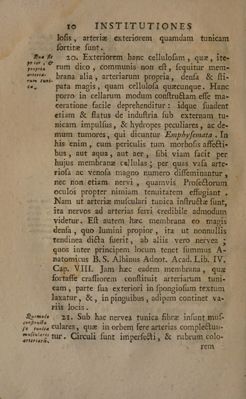 Sue fit prior , e propria arterid- rh»s [uni- €4,. con (ir uéta ff tfwuhica emu(cularis artériarii, 10 INSTITUTIONES lofis, arterie exteriorem quamdam tunicam fortite funt. x 20. Exteriorem hanc cellulofam , quz , ite- rum dico , communis non eft, fequitur mem- brana alia, arteriarum propria, denfa &amp; fli- pata magis, quam cellulofa quaecunque. Kkanc porro in cellarum. modum conftru&amp;am effe ma- ceratione facile deprehenditur: idque fuadent etiam &amp; flatus de indufiria fub externam tu- nicam impulfus, &amp; hydropes peculiares, ac de- mum tumores, qui dicuntur. Empbyfemata . Ia his enim , cum periculis tum morbofis affe&amp;i- bus, aut aqua, aut aer, fibi viam facit per hujus membrane cellulas; per quas vafa arte- riofa ac venoía magno numero diffeminantur , nec non etiam. nervi, quamvis Profe&amp;orum oculos propter nimiam tenuitatem effugiant . Nam ut arterie muículari tunica inflru&amp;tz funt, ita nervos ad arterias ferri credibile admodum videtur. Eft autem hxc membrana eo magis denfa, quo lumini propior, ita ut nonnullis tendinea dicta fuerit, ab alus vero nervea ; quos inter principem locum tenet fummus A- Cap. VIII. Jam hzc eadem membrana, quz fortaffe craffiorem .conflituit arteriarum tuni- cam, parte fua exteriori in fpongiofum textum laxatur, &amp;, in pinguibus, adipem continet va- riis locis. 21. Sub hac nervea tunica fibrz infunt muf- culares, que in orbem fere arterias comple&amp;tun- tur. Circuli funt imperfe&amp;i, &amp; rubrum colo-