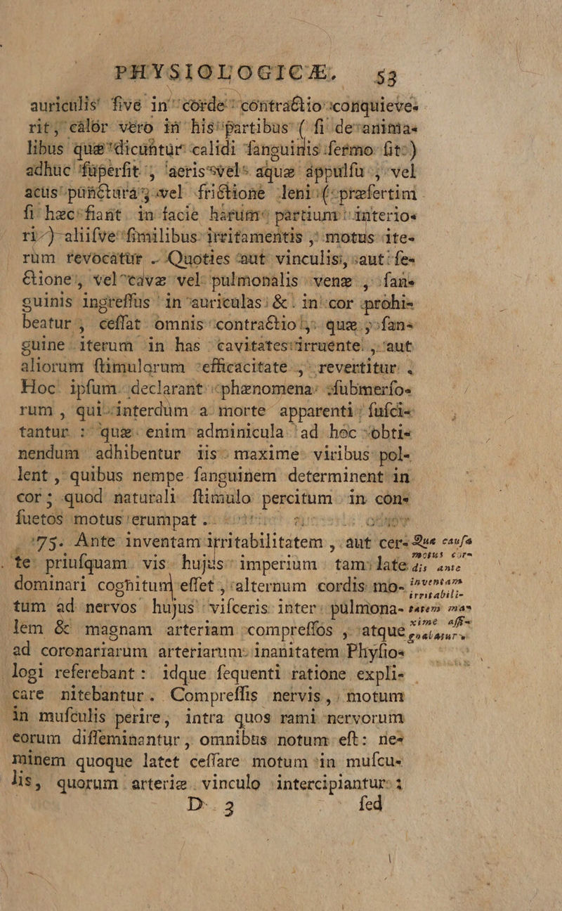 auriculis! five i in corde: 'coitra&tio: :conquieve: rit, eàlór vero in his'partibus: ( fi! de:anitmia- libus quie*dicübtur calidi fanguidis fetmo- fit:) adhuc füperfit'; 'aerissvel* aque dppulfa .; vel acus püfictara y avel ffibionÉ Jeni:(: praefertim. fi hec'fint. in facie hárum partium: d4nterio« ri-) aliifve: fimilibus: irritamentis ;^ motus ite- rum revocátür ..Quoties aut. vinculis saut fes &ione , vel^cava vel: pulmonalis venz , fans guinis ingreffus in auriculas; & . incor prohi- beatur ; ceffat- omnis 'contraétio ly: quz. y»fan« guine - iterum in has | cavitates'irruente. , 'aut aliorum ftimulorum 'efficacitate.., ^ revertitur , Hoc. ipfum. declarant: «phznomena: sfubmerfo« rum , qui-interdum- a. morte apparenti. fufcis tantus. :- qug. enim: adminicula ad hec -»obti« nendum adhibentur iis. maxime: viribus: pol- lent, quibus nempe. fanguinem determinent in cor; quod naturali flimulo pescitumo in cons fuetos motus'erumpat.. at oov /75. Ante inventam: initbilitatem a auf cer: Ew ste priufquam vis hujus: imperium | tam:late 75 2» dominari cognitum effet , 'alternum cordis mo- 1 gie e tum ad nervos hujus vifceris inter: pulmona- sare» a lem & magnam arteriam compreffos Jatqué 7 ears ad coronariarum arteriarum: inanitatem. Phyfio« | logi referebant : idque fequenti ratione expli- care nitebantur. Compreffis | nervis , motum in muftulis perire; intra quos rami mnervornin eorum difleminc ntur omnibus notum eft: nes minem quoque latet ceffare. motum *in- mufcu« lis, quorum arterig. vinculo | intercipiantur- i D-.3 4v fog