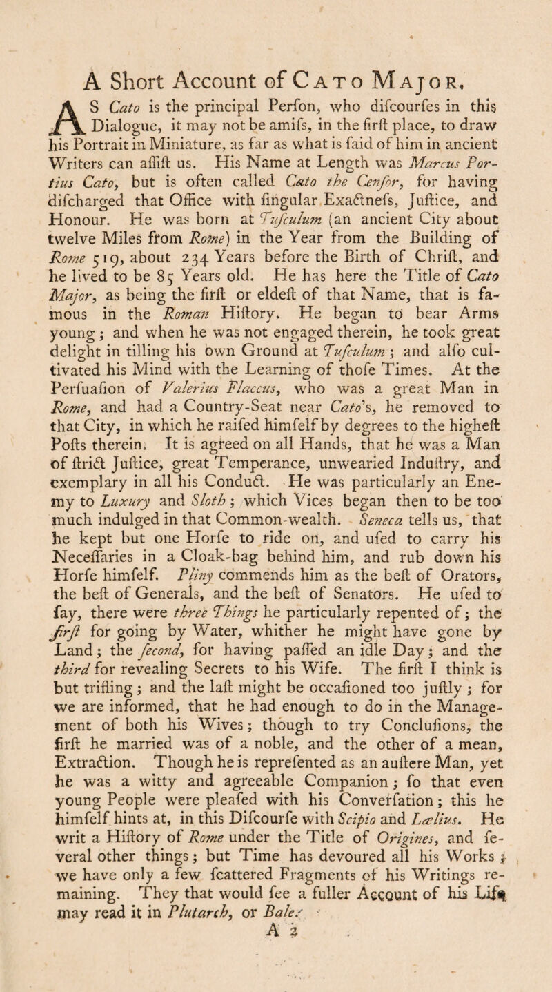 A Short Account of Cato Major, As Cato is the principal Perfon, who difcourfcs in this Dialogue, it may not be amifs, in the firft place, to draw his Portrait in Miniature, as far as what is faid of him in ancient Writers can affift us. His Name at Length was Marcus For¬ tius CatOi but is often called Cato the Cenfor, for having difcharged that Office with lingular Exadnefs, Juftice, and Honour. He was born at Fufculum (an ancient City about twelve Miles from Rofne) in the Year from the Building of Rome 519, about 234 Years before the Birth of Chrift, and he lived to be 85 Years old. He has here the Title of Cato Major, as being the firft or eldeft of that Name, that is fa¬ mous in the Roman Hiftory. He began to bear Arms young ; and when he was not engaged therein, he took great delight in tilling his own Ground at Fufculum ; and alfo cul¬ tivated his Mind with the Learning of thofe Times. At the Perfuafion of Valerius Fiaccus, who was a great Man in Rome, and had a Country-Seat near Cato's, he removed to that City, in which he raifed himfelf by degrees to the higheft Pofts therein. It is agreed on all Hands, that he was a Man of ftricl Juftice, great Temperance, unwearied Induilry, and exemplary in all his Conduft. He was particularly an Ene¬ my to Luxury and Sloth; which Vices began then to be too much indulged in that Common-wealth. Seneca tells us, that he kept but one Horfe to ride on, and ufed to carry his Neceftaries in a Cloak-bag behind him, and rub down his Horfe himfelf. PFny commends him as the beft of Orators, the beft of Generals, and the beft of Senators. He ufed to fay, there were three Things he particularly repented of; the frji for going by Water, whither he might have gone by Land; the fecond, for having pafted an idle Day 5 and the third for revealing Secrets to his Wife. The firft I think is but trifling ; and the laft might be occafioned too juftly ; for we are informed, that he had enough to do in the Manage¬ ment of both his Wives; though to try Conclufions, the firft he married was of a noble, and the other of a mean, Extradlion. Though he is reprefented as an auftcre Man, yet he was a witty and agreeable Companion; fo that even young People were pleafed with his Converfation; this he himfelf hints at, in this Difeourfe with Scipio and Lcelius. He writ a Hiftory of Rome under the Title of Origines, and fe- veral other things; but Time has devoured all his Works j- we have only a few fcattered Fragments of his Writings re¬ maining. They that would fee a fuller Account of his Lifil may read it in Plutarch, or Bale/ A z