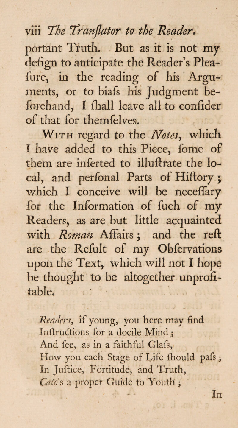 portant Tiruth. But as it is not my defign to anticipate the Reader’s Plea- fure, in the reading of his Argu¬ ments, or to biafs his Judgment be¬ forehand, I fhall leave all to conBder of that for themfelves. With regard to the Notes, which I have added to this Piece, fome of them are inferred to illuftrate the lo¬ cal, and perfonal Parts of Hiftory ; which I conceive will be neceffary for the Information of fuch of my Readers, as are but little acquainted with Roman Affairs; and the reft are the Refult of my Obfervations upon the Text, which will not I hope be thought to be altogether unprofi¬ table. Readers, if young, you here may find Inftrudtions for a docile Mind And fee, as in a faithful Glafs, How you each Stage of Life fhould pafs; In Juftice, Fortitude, and Truth, Catd& a proper Guide to Youth j I In