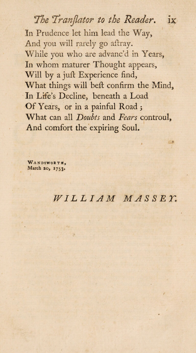 In Prudence let him lead the Way, And you will rarely go afrray. While you who are advanc’d in Years, In whom maturer Thought appears. Will by a juft Experience find. What things will heft confirm the Mind, ' In Life’s Decline, beneath a Load Of Years, or in a painful Road 5 What can all 'Doubts and Fears controul. And comfort the expiring Soul. WanDSWOR TM, March ao, 1753. WILLIAM MASSET.