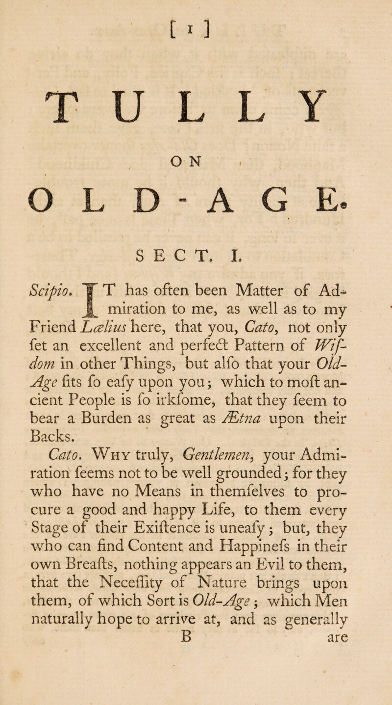 T U L L Y ON O L D - A G E. SECT. L Scipio. X T has often been Matter of Ad^ miration to me^ as well as to my Friend here, that you, CatOy not only fet an excellent and perfect Pattern of Wif- dom in other Things, but alfo that your Old^ Age fits fo eafy upon you j which to mofi: an¬ cient People is fo irkfome, that they feem to bear a Burden as great as /Etna upon their Backs. Cato, Why truly, Gentleinen^ your Admi¬ ration feems not to be well grounded ^ for they who have no Means in therafelves to pro¬ cure a good and happy Life, to them every Stage of their Exiftence is uneafy; but, they who can find Content and Happinefs in their own Breafls, nothing appears an Evil to them, that the Necefiity of Nature brings upon them, of which Sort is Old-Age; which Men naturally hope to arrive at, and as generally B are