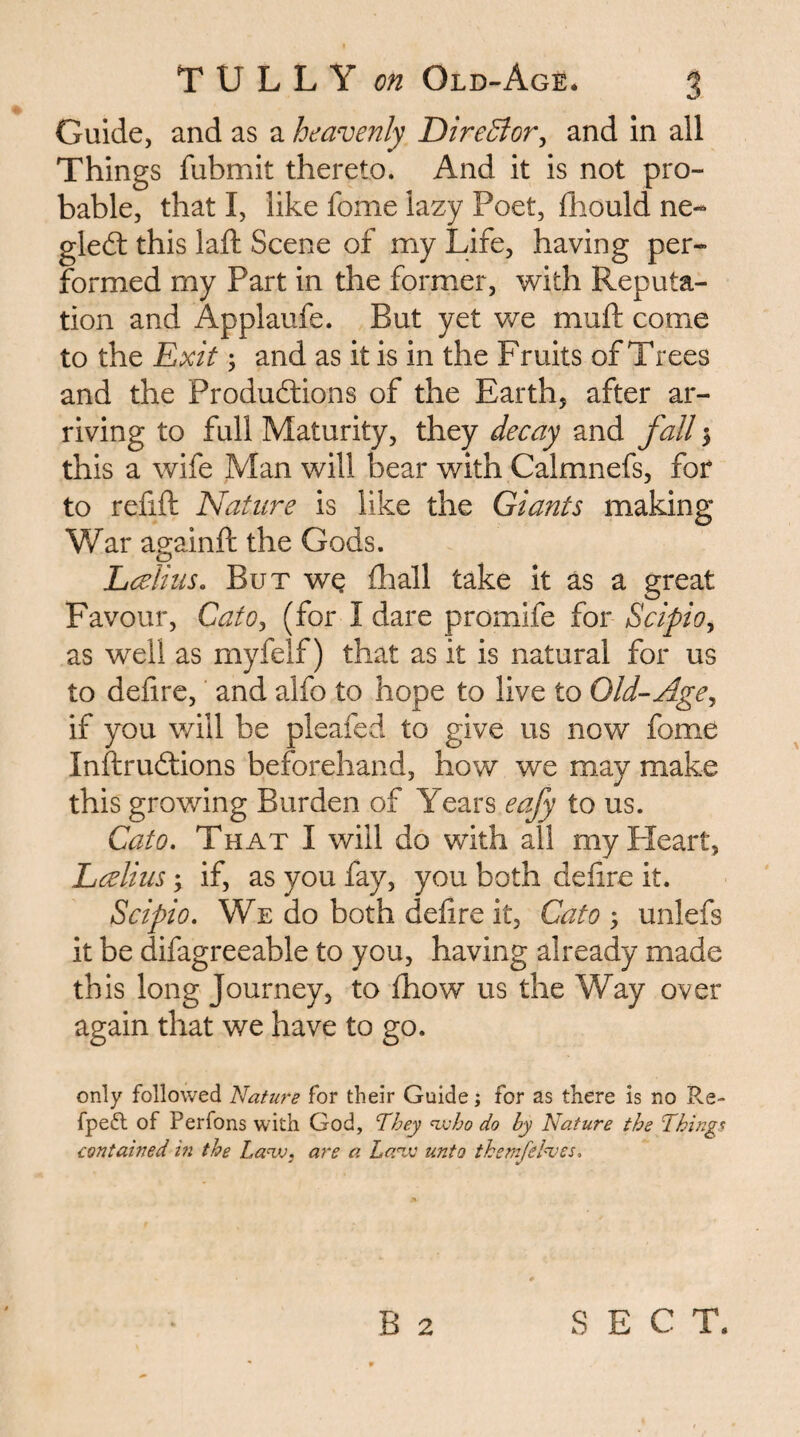 Guide, and as a heavenly T>ireBor^ and in all Things fubmit thereto. And it is not pro¬ bable, that I, like fome lazy Poet, diould ne- gledt this laid Scene of my Life, having per¬ formed my Part in the former, with Reputa¬ tion and Applaufe. But yet we muft come to the Rxit; and as it is in the Fruits of Trees and the Produdlions of the Earth, after ar¬ riving to full Maturity, they decay and fall 5 this a wife Man will bear with Calmnefs, for to refift Nature is like the Giants making War againft the Gods. Lcelhis, But wq fhall take it as a great Favour, CatOj (for I dare promife for Scipio^ as well as myfelf) that as it is natural for us to defire, and alfo to hope to live to Old-Age^ if you will be pleafed to give us now fome Inftrudtions beforehand, how we may make this growing Burden of Years eafy to us. Cato» That I will do with all my Heart, Lcelius; if, as you fay, you both delire it. Scipio, We do both defire it, Cato ; unlefs it be difagreeable to you, having already made this long Journey, to Ihow us the Way over again that we have to go. only followed Nature for their Guide; for as there is no Re- fpeiR of Perfons with God, They <^ho do by Nature the Tthing^ contained in the La<vj, are a La'iv unto themfelnjes.