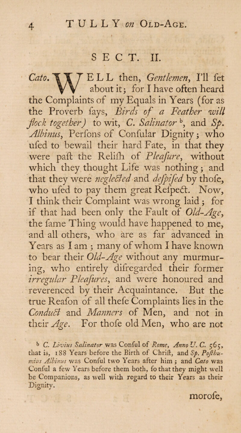 TU LLY 072 Old-Age. SECT. II. Cato, T X T E L L then. Gentlemen^ Til fet V V about it 3 for I have often heard the Complaints of my Equals in Years (for as the Proverb fays. Birds of a Feather will flock together) to wit, C. Salinator and Sp, AlbinuSy Perfons of Confular Dignity 3 who ufed to bewail their hard Fate, in that they were paid the Reliih of Pleafure^ without which they thought Life was nothing 3 and that they were TiegleBed'^XiA. defpifed by thofe, who ufed to pay them great Refpeft. Now, I think their Complaint was wrong laid 3 for if that had been only the Fault of Old-Age^ the fame Thing would have happened to me, and all others, who are as far advanced in Years as I am 3 many of whom I have known to bear their Old-Age without any murmur¬ ing, who entirely difregarded their former irregular Pleafures^ and were honoured and reverenced by their Acquaintance. But the true Reafon of all thefe Complaints lies in the Co7idudl and Ma72ners of Men, and not in Age. For thofe old Men, who are not ^ C. Li<vius Salinator was Conful of RomCy Anno U. C. 565, that is, 188 Years before the Birth of Chrift, and Sp. Pofthu- niius Alhinus was Conful two Years after him ; and Cato was Conful a few Years before them both, fo that they might well be Companions, as well with regard to their Years as their Dignity. morofe.