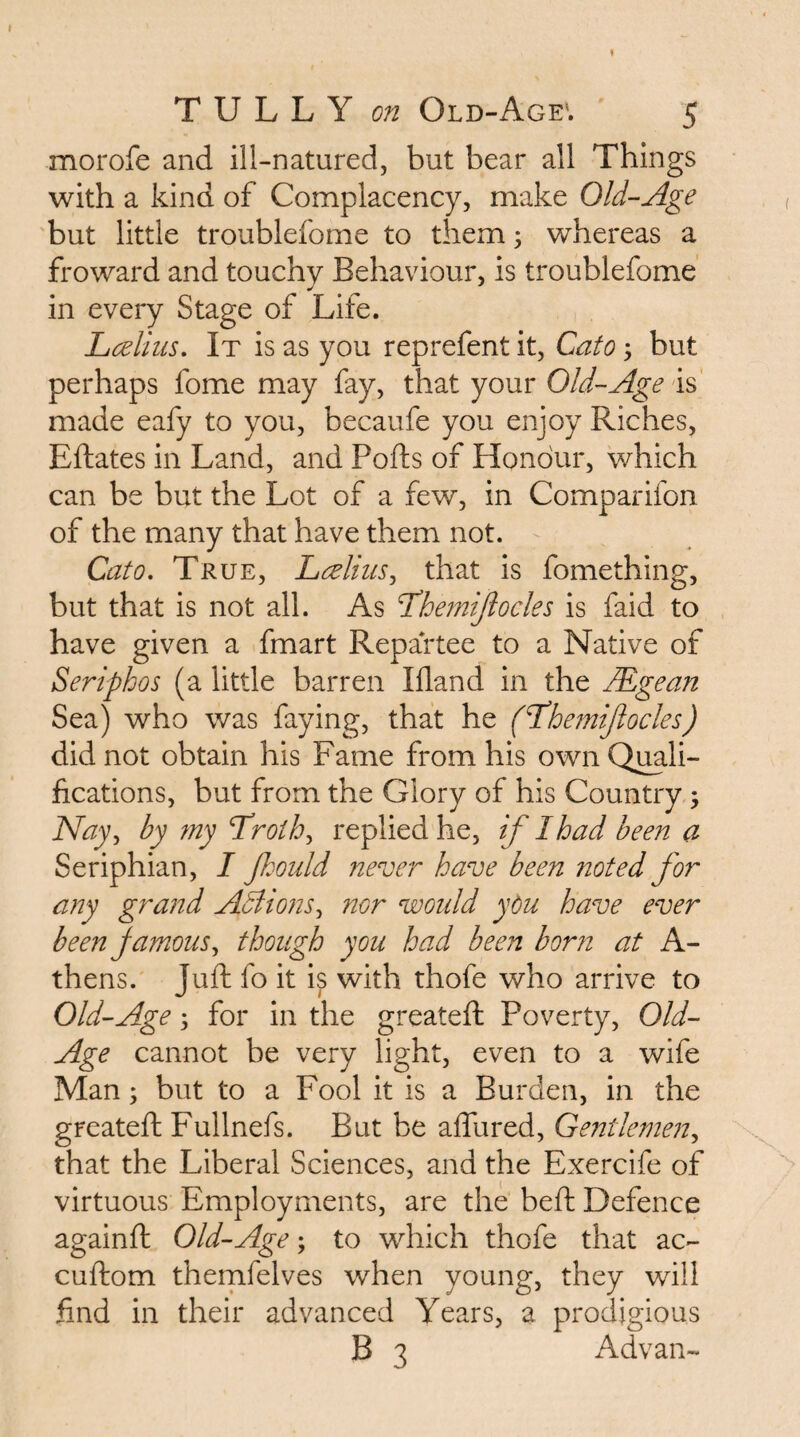 morofe and ill-natured, but bear all Things with a kind of Complacency, make Old-Age but little troublefome to them; whereas a froward and touchy Behaviour, is troublefome in every Stage of Life. LAhis, It is as you reprefent it, Cato y but perhaps fome may fay, that your Old-Age is made eafy to you, becaufe you enjoy Riches, Eftates in Land, and Pods of Honour, which can be but the Lot of a few, in Comparifon of the many that have them not. Cato, True, LceliiiSy that is fomething, but that is not all. As Tdhe?n{Jlocles is faid to have given a fmart Repartee to a Native of Seriphos (a little barren Illand in the Mgean Sea) who was faying, that he (Tdhemijlocles) did not obtain his Fame from his own Quali¬ fications, but from the Glory of his Country, Najy by my 'Trothy replied he, if I had been a Seriphian, I Jhould never have been noted for any grand ABionSy nor would ydu have ever beenjamouSy though you had been born at A- thens. Juft fo it is with thofe who arrive to Old-Age y for in the greateft Poverty, Old- Age cannot be very light, even to a wife Man; but to a Fool it is a Burden, in the greateft Fullnefs. But be aftlired, GentlemeUy that the Liberal Sciences, and the Exercife of virtuous Employments, are the beft Defence againft Old-Age; to which thofe that ac- cuftom thernfelves when young, they will find in their advanced Years, a prodigious B 3 Ad van-