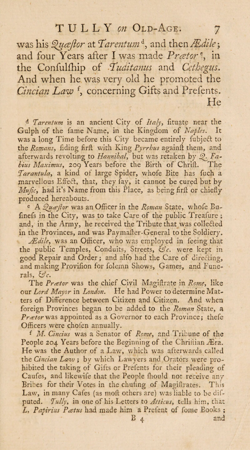 was his ^cejior at T^arentiim ^^5 and then JEdile; and four Years after I was made Prcetor^^ in the Confulfhip of Sduditcmiis and Cethegiis. And when he was very old he promoted the Cincian Law ^5 concerning Gifts and Prefents. He ^ Tarentum is an ancient City of Italy, fituate near the Gulph of the fame Name, in the Kingdom of Naples. It was a long Time before this City became entirely fubjedt to the Romans, Tiding firft with King Pyrrhus againft them, and afterwards revolting to Hannihal, but was retaken by ^ Fa- hius Maximus, 209 Years before the Birth of Chrift. The Tarantula, a kind of large Spider, whofe Bite has fuch a marvellous EiFecl, that, they fay, it cannot be cured but by Mujic, had it’s Name from this Place, as being fril or chiefly produced hereabouts. e A ^tejior was an Officer in the Roman State, whofe Bu- finefs in the City, was to take Care of the public Treafure ; and, in the Army, he received the Tribute that was collefted in the Provinces, and was Paymafler-General to the Soldiery. j^dile, was an Officer, who was employed in feeing that the public Temples, Conduits, Streets, ISc. were kept in good Repair and Order j and alfo had the Care of direfting, and making Provifion for folemn Shows, Games, and Fune¬ rals, l5c. The Prrstor was the chief Civil Magiflrate in Rome, like our Lord Mayor in London. He had Power to determine Mat¬ ters of Difference between Citizen and Citizen. And when foreign Provinces began to be added to the Roman State, a Pr^tory^2i% appointed as a Governor to each Province; thefe Officers were chofen annually. f M. Cincius was a Senator of R.cme, and Tribune of the People 204 Years before the Beginning of the Chriftian ^ra. He was the Author of a Law, which was afterwards called the Cincian Lanv ; by which Lawyers and Orators were pro¬ hibited the taking of Gifts or Prefents for their pleading of Caufes, and likewife that the People ffiould not receive any Bribes for their Votes in the chufmg of Magiflrates. This Law, in many Cafes {as moft others are) w^as liable to be dif- puted. Fully, in one of his Letters to Atticus, tells him, that L, Papirius Peetus had made him a Prefent of fome Books ; B 4 and