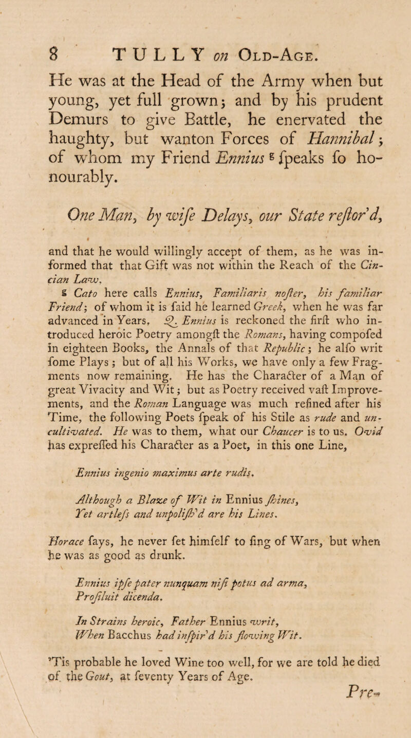 I 8 ■ rVLLY on Old-Age' He was at the Head of the Army when but young, yet full 'grown; and by his prudent Demurs to give Battle, he enervated the haughty, but wanton Forces of Hannibal; of whom my Friend ^ fpeaks fo ho¬ nourably. One Man^ by wife Delays^ our State rejlordy t and that he would willingly accept of them, as he was in¬ formed that that Gift was not within the Reach of the Cin- Clan La-nv, S Cato here calls Ennius^ Familiaris nojler, his familiar Triend', of whom it is faid he learned Greek, when he was far advanced in Years, ^ Ennius is reckoned the firfl: who in¬ troduced heroic Poetry amongft the Romans, having compofed in eighteen Books, the Annals of that Republic', he alfo writ fome Plays; but of all his Works, we have only a few Frag¬ ments now remaining. He has the Charafter of a Man of great Vivacity and Wit; but as Poetry received vaft Improve¬ ments, and the Roman Language was much refined after his Time, the following Poets fpeak of his Stile as rude and un- cultivated. He was to them, what our Chaucer is to us. Ovid has expreffed his Charadler as a Poet, in this one Line, Ennius ingenio maximus arte rudis. Although a Blaze of Wit in Ennius Jhines, Yet artlefs and unpoliftd are his Lines. Horace fays, he never fet himfelf to ling of Wars, but when he was as good as drunk. \ Ennius ipfe pater nunquam nif potus ad arma, Profluit dicenda. In Strains heroic. Father Ennius vorit. When Bacchus had infpir d his flovsingWit. ’Tis probable he loved Wine too well, for we are told he died of x\itGout, at feventy Years of Age. Pre-^