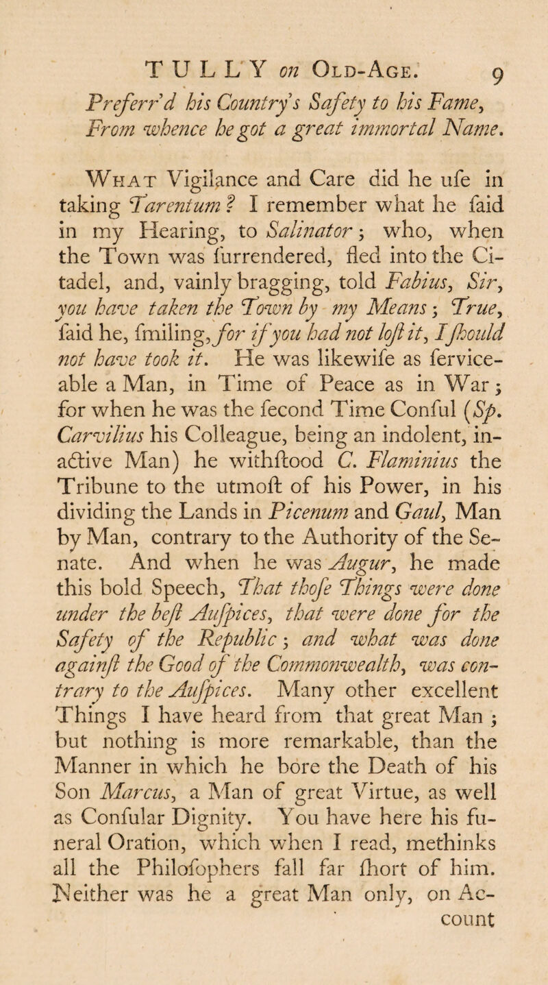 Prefen-'^d his Comtry s Safety to lots Fame^ From whence he got a great immortal Name, What Vigilance and Care did he ufe in taking Parent urn ? I remember what he faid in my Hearing, to Saliitator; who, when the Town was furrendered, fled into the Ci¬ tadel, and, vainly bragging, told Fabius^ Sir, yon have taken the Pown by my Means 3 Prue, faid he, {n\\Ymg,for if you had not lojiit, Ifhould not have took it. He was likewife as fervice- able a Man, in Time of Peace as in War 3 for when he was the fecond Time Conful [Sp, Carvilius his Colleague, being an indolent, in- adlive Man) he withfcood C, Flaminius the Tribune to the utmoft of his Power, in his dividing the Lands in Picenum and Gaul, Man by Man, contrary to the Authority of the Se¬ nate. And when he was Augur, he made this bold Speech, Phat thofe Phings were done under the befi Aufpices, that were done for the Safety of the Republic 3 and what was done againfl the Good of the Commofiwealth, was con¬ trary to the Aufpices. Many other excellent Things I have heard from that great Man 3 but nothing is more remarkable, than the Manner in which he bore the Death of his Son Marcus, a Man of great Virtue, as well as Confular Dignity, You have here his fu¬ neral Oration, which when I read, methinks all the Philofophers fall far fhort of him. IS'either was he a great Man only, on Ac¬ count