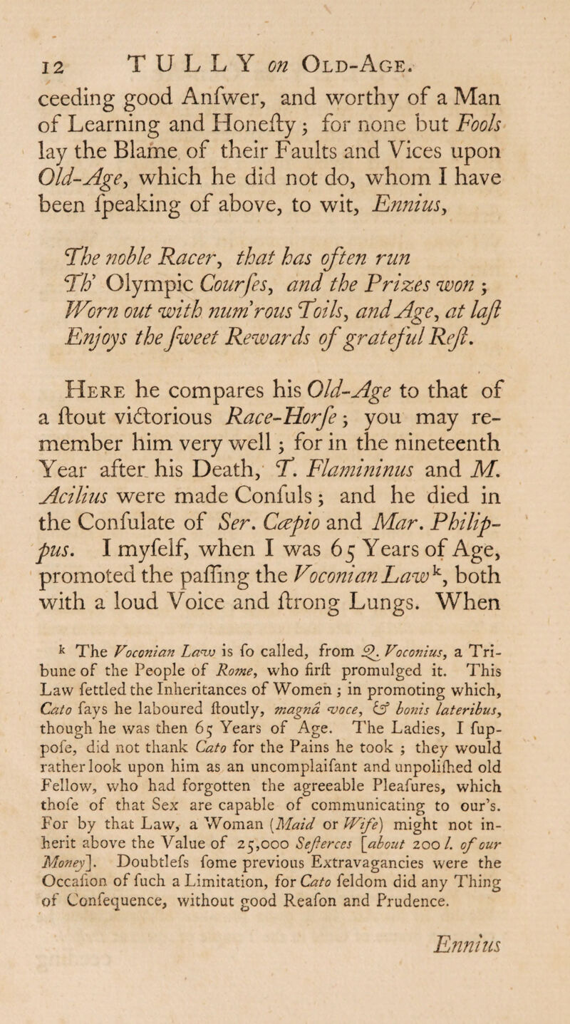 ceeding good Anfwer, and worthy of a Man of Learning and Honefty ^ for none but Fools lay the Blame of their Faults and Vices upon Old-Age^ which he did not do, whom I have been fpeaking of above, to wit, EnniuSy The noble Racery that has often run TF Olympic Courfes, and the Prizes won ; Worn out with nurnrous Toilsy and Agey at loft Enjoys the fweet Rewards of grateful Ref, Here he compares his Old-Age to that of a ftout victorious Race-Horfe, you may re¬ member him very well; for in the nineteenth Year after his Death,' T, Flamininus and M. Acilius were made Confuls; and he died in the Confulate of Ser, Ceepio and Mar, Philip- pus, I myfelf, when I was 65 Years of Age, promoted the palling the VoconianLaw^y both with a loud Voice and ftrong Lungs. When / ^ The Voconian Lanv is fo called, from ^Voconius, a Tri¬ bune of the People of Rome, who firfl: promulged it. This Law fettled the Inheritances of Womeh ; in promoting which, Cato fays he laboured lloutly, magna njoce, dsf bonis lateribus, though he was then 65 Years of Age. The Ladies, I fup- pofe, did not thank Cato for the Pains he took ; they would rather look upon him as an uncomplaifant and unpolifhed old Fellow, who had forgotten the agreeable Pleafures, which thofe of that Sex are capable of communicating to our’s. For by that Law, a Woman [Maid or Wife) might not in¬ herit above the Value of 25,000 Sejierces \about zoo 1. of our Money\. Doubtlefs fome previous Extravagancies were the Occafion of fuch a Limitation, for Cato feldom did any Thing of Confequence, without good Reafon and Prudence. Ennius