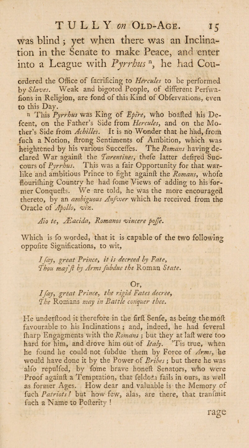 was blind; yet when there was an Inclina¬ tion in the Senate to make Peace, and enter into a League with Pyrrhus , he had Cou- ordered the Office of facrifcing to Hercules to be performed by Slanjes. Weak and bigoted People, of different Perfwa- fions in Religion, are fond of this Kind of Obfervations, even to this Day. n This Pyrrhus was King of Ppire, who boafted his De- fcent, on the Father’s Side from Hercules, and on the Mo¬ ther’s Side from Achilles. It is no Wonder that he had, from Inch a Notion, ftrong Sentiments of Ambition, which was heightened by his various Succeffes. PVq Romans having de¬ clared War againft the Parentines, thefe latter defired Suc¬ cours of Pyrrhus. This was a fair Opportunity for that war¬ like and ambitious Prince to fight againft the Romans, whofe flouriftiing Country he had fome yiews of adding to his for¬ mer Conquefts. We are told, he was the more encouraged thereto, by an ambiguous Anfvjer which he received from the Oracle of Apollo, ojiz. Aio te, .ALacida, Romanos sincere pojfe. Which is fo worded, that it is capable of the two following oppofite Significations, to wit, / fay, great Prince, it is decreed hy Fate, Phou mayji hy Arms fuhdue the Roman State. Or, * Ifay, great Prince, the rigid Fates decree, Phe Romans may in Battle conquer thee. Ke underftood it therefore in the firft Senfe, as being the moft favourable to his Inclinations; and, indeed, he had feveral fharp Engagments with the Ro?nans ; but they at laft were too hard for him, and drove him out of Italy. ’Tis true, when he found he could not fubdue them by Force of Arms, he would have done it by the Power of Bribes; but there he was alfo repulfed, by fome brave honeft Senators, who were Proof againft a Temptatioq, that feldom fails in ours, as well as former Ages. How dear and valuable is the Memory of fuch Patriots f but how few, alas, are there, that tranfmit fuch a Name to Pofterity ! ra2:e D