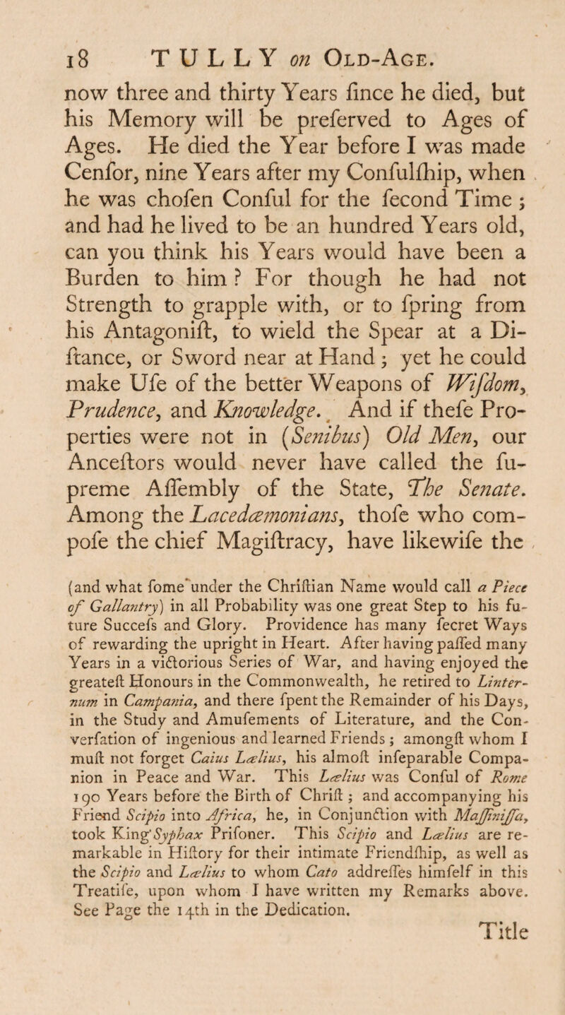 now three and thirty Years fince he died, but his Memory will be preferved to Ages of Ages. He died the Year before I was made Cenfor, nine Years after my Confulfhip, when . he was chofen Conful for the fecond Time ; and had he lived to be an hundred Years old, can you think his Years would have been a Burden to him ? For though he had not Strength to grapple with, or to fpring from his Antagonift, to wield the Spear at a Di- ftance, or Sword near at Hand ; yet he could make Ufe of the better Weapons of Wi/dom^ Prudence^ and Knowledge, ^ And if thefe Pro¬ perties were not in [Senibiis) Old Men^ our Anceftors would never have called the fu- preme Aflembly of the State, T'he Se?iate, Among the ILacedcemoniam^ thofe who com- pofe the chief Magiftracy, have likewife the , (and what fome'under the Chriftian Name would call a Piece of Gallantry) in all Probability was one great Step to his fu¬ ture Succefs and Glory. Providence has many fecret Ways of rewarding the upright in Heart. After having palTed many Years in a victorious Series of War, and having enjoyed the greateft Honours in the Commonwealth, he retired to Linter- niim in Campania, and there fpent the Remainder of his Days, in the Study and Amufements of Literature, and the Con- verfation of ingenious and learned Friends; amongft whom 1 mufl; not forget Caius Lcelius, his almoft infeparable Compa¬ nion in Peace and War. This Lcelius was Conful of Rome 190 Years before the Birth of Chrift ; and accompanying his Friend Scipio into Africa, he, in Conjunction with Majfinifa, took YCvci^Syphax Prifoner. This Scipio and Leelius are re¬ markable in Hidory for their intimate Fricndlhip, as well as the Scipio and Leelius to whom Cato addreffes himfelf in this Treadle, upon whom I have written my Remarks above. See Page the 14th in the Dedication. Title