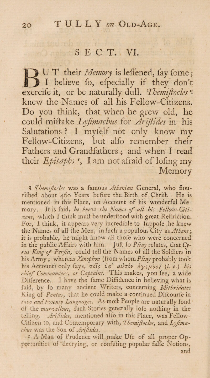 SECT. VI. BU T their Memory is leffened, fay fome; I believe fo, efpecially if they don’t exercife it, or be naturally dull. T^hemijiocles ^ knew the Names of all his Fellow-Citizens. Do you think, that when he grew old, he could miftake Lyjimachus for Ariftides in his Salutations ? I myfelf not only know my Fellow-Citizens, but alfo remember their Fathers and Grandfathers; and when I read their Epitaphs % I am not afraid of lofing my Memory Q Tthemijiocles was a famous Athenian General, who flou- rilhed about 460 Years before the Birth of Chrift. He is mentioned in this Place, on Account of his wonderful Me¬ mory. It is faid, he knevj the Names of all his Fellonjj-Citi- %ens, which I think muft be underflood with great Reflridion. For, I think, it appears very incredible to fuppofe he knew the Names of all the Men, infuch a populous City Athens-, it is probable, he might know all thofe who were concerned in the public Affairs with him. Jufl fo Pliny relates, that Cy¬ rus King of Perfa, could tell the Names of all the Soldiers in his Army ; whereas Xenophon (from -whom Pliny probably took his Account) only fays, Cf clvtqv [i. e.) his chief Commanders^ or Captains. This makes, you fee, a wide Difference. I have the fame Diffidence in believing what is faid, by fo many ancient Writers, concerning Mithridates •King of PontuSy that he could make a continued Difcourfe in t<TX'o and t^etity Languages. As mofl People are naturally fond of the mar^ellousy luch Stories generally lofe nothing in the telling. Arifidesy mentioned alfo in this Place, was Fellow- Citizen to, and Contemporary with, Phe7niftocleSy and Lyfi?na- chus was the Son of Arif ides. r A Man of Prudence will make Ufe of all proper Op¬ portunities of decrying, or confuting popular falfe Notions, and