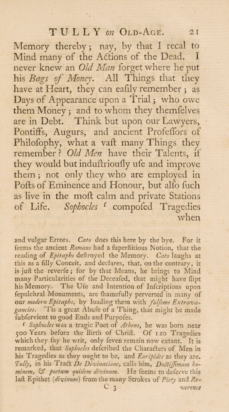 Memory thereby; nay, by that I recal to Mind many of the Adlions of the Dead. I never knew an Old Man forget where he put his Bags of Money, All Things that they have at Heart, they can ealily remember ; as Days of Appearance upon a Trial 5 who ovv^e them Money; and to whom they themfelves are in Debt. Think but upon our Lawyers, Pontiffs, Augurs, and ancient Profeffors of Philofophy, what a vaft many Things they remember ? Old Men have their Talents, if they would but induftrioufly ufe and improve them; not only they who are employed in Pofts of Eminence and Honour, but alfo fuch as live in the moft calm and private Stations of Life. Sophocles ^ compofed Tragedies when and vulgar Errors. Cato does this here by the bye. For it feems the ancient Romans had a fuperftitious Notion, that the reading of Epitaphs dehroyed the Memory. Cato laughs at this as a filly Conceit, and declares, that, on the contrary, it is juft the reverfe; for by that Means, he brings to Mind many Particularities of the Deceafed, that might have dipt his Memory. The Ufe and Intention of Infcriptions upon fepulchral Monuments, are ftiamefully perverted in many of our modern Epitaphs, by loading them with fulfome Extrava¬ gancies. ’Tis a great Abufe of a Thing, that might be made fubfervient to good Ends and Purpofes. f Sophocles was a tragic Poet of Athens, he was born near 500 Years before the Birth of Chrift. Of 120 Tragedies which they fay he writ, only feven remain now extant. It is remarked, that Sophocles defcribed the Charafters of Men in his Tragedies as they ought to be, and Euripides as they are. Eully, in his Trad: De Divbiatione, calls him, DoBiJJtmum ho- minem, isf poetam quidem divininn. He feems to deferve thi^ laft Epithet [divinum] from the many Strokes of Piety and Re- C 3 verence
