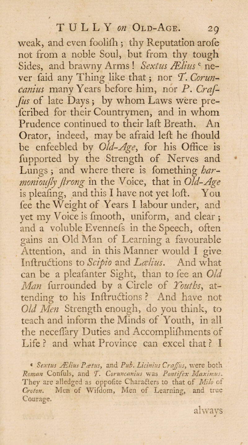 weak, and even foolifli; thy Reputation arofe not from a noble Soul, but from thy tough Sides, and brawny Arms! Sextus JElius ne¬ ver faid any Thing like that; nor T. Corun- Caniiis many Years before him, nor P. Craf- fus of late Days; by whom Laws were pre- fcribed for their Countrymen, and in whom Prudence continued to their laft Breath. An Orator, indeed, may be afraid left he ftiould be enfeebled by Old-Age^ for his Office is fupported by the Strength of Nerves and Lungs ; and where there is fomething har- monioujly Jirong in the Voice, that in Old-Age is pleafing, and this I have not yet loft. You fee the Weight of Years I labour under, and ’ yet my Voice is frnooth, uniform, and clear; and a voluble Evennefs in the Speech, often gains an Old Man of Learning a favourable Attention, and in this Manner would I give Inftruclions to Scipio and Lcelius. And what can be a pleafanter Sight, than to fee an Old Man furrounded by a Circle of Youths^ at¬ tending to his Inftrudtions ? And have not Old Men Strength enough, do you think, to teach and inform the Minds of Youth, in all the neceffary Duties and Accomplilhments of Life ? and what Province can excel that ? I « Sextus Julius Paetus, and Pub. Licinius CraJJus, were both Roman Confuls, and P. Coruncanius was Pontifex Maximus.. They are alledged as oppofite Charaders to that of Milo of Croton. Men of Wifdom, Men of Learning, and true Courage. always