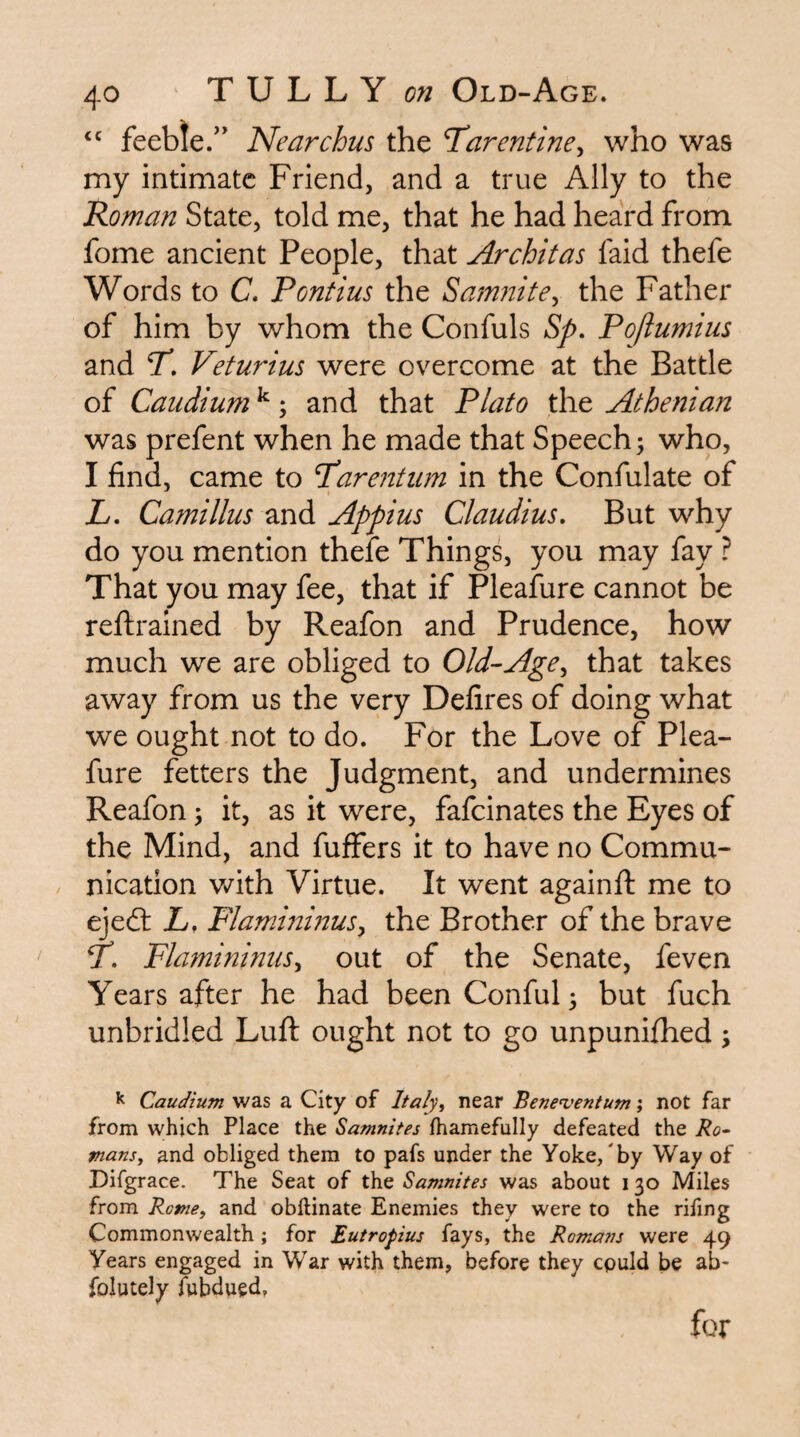 feeble.” Nearchus the Tarentine^ who was my intimate Friend, and a true Ally to the Roman State, told me, that he had heard from fome ancient People, that Architas faid thefe Words to C. Pontius the Samiiitey the Father of him by whom the Confuls Sp, Pqftumius and P, Veturius were overcome at the Battle of Caudium ^; and that P/ato the Athenian was prefent when he made that Speech; who, I find, came to Parentiim in the Confulate of L, Camillus and Appius Claudius, But why do you mention thefe Things, you may fay ? That you may fee, that if Pleafure cannot be reftralned by Reafon and Prudence, how much we are obliged to Old-Age^ that takes away from us the very Defires of doing what we ought not to do. For the Love of Plea¬ fure fetters the Judgment, and undermines Reafon; it, as it were, fafeinates the Eyes of the Mind, and fuffers it to have no Commu¬ nication with Virtue. It went againft me to ejed: L, Flamminus^ the Brother of the brave P, Flamininiis^ out of the Senate, feven Years after he had been Conful; but fuch unbridled Luft ought not to go unpunifhed; ^ Caudium was a City of Italy^ near Bene^ventum; not far from which Place the Samnites fhamefully defeated the Ro~ mans^ and obliged them to pafs under the Yoke/by Way of Difgrace. The Seat of the Samnites was about i 30 Miles from Rotney and obftinate Enemies they were to the rifing Commonwealth; for Eutropius fays, the Romans were 49 Years engaged in War with them, before they cpuld be ab- folutely iwbdued. for