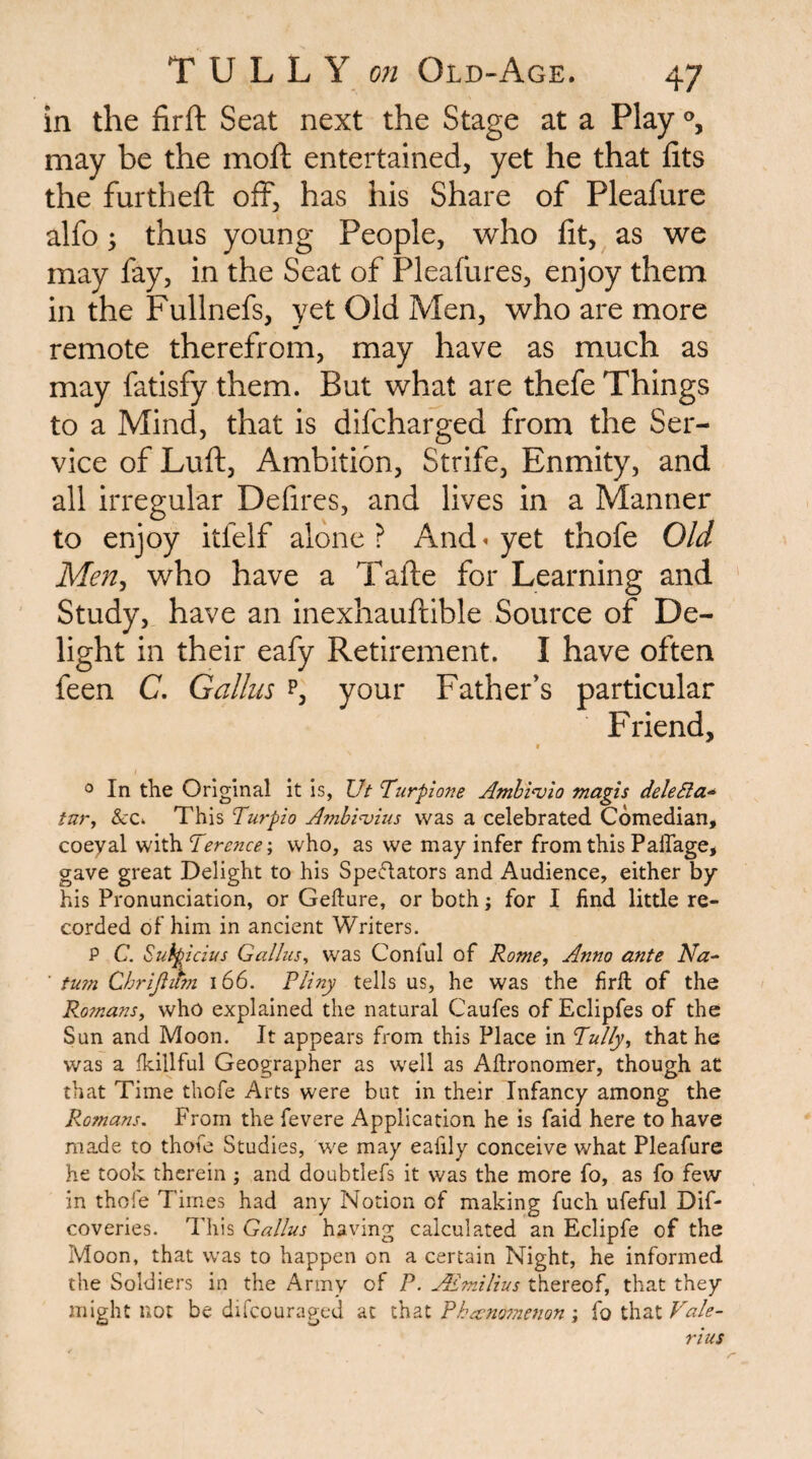 in the firft Seat next the Stage at a Play may be the moft entertained, yet he that fits the furthefi: off, has his Share of Pleafure alfo \ thus young People, who fit, as we may fay, in the Seat of Pleafures, enjoy them in the Fullnefs, yet Old Men, who are more remote therefrom, may have as much as may fatisfy them. But what are thefe Things to a Mind, that is difcharged from the Ser¬ vice of Luft, Ambition, Strife, Enmity, and all irregular Defires, and lives in a Manner to enjoy itfelf alone? And» yet thofe Old Men^ who have a Tafte for Learning and Study, have an inexhauftible Source of De¬ light in their eafy Retirement. I have often feen C. Galliis p, your Father’s particular Friend, » 0 In the Original it is, Ut Turpione Amhi^io magis dele5la-^ fury &c. This Turpio Amhiu)ius was a celebrated Comedian, coeyal with Terc?2ce-y who, as we may infer from this Palfage, gave great Delight to his Speflators and Audience, either by his Pronunciation, or Gefture, or both; for I find little re¬ corded of him in ancient Writers. P C. Suipicius Galiusy was Coniul of Rome, Anno ante Na- ■ tu?n Chrijlitfn i66. Pliny tells us, he was the firft of the Romans, who explained the natural Caufes of Eclipfes of the Sun and Moon. It appears from this Place in Tully, that he was a fkillful Geographer as well as Aftronomer, though at that Time thofe Arts were but in their Infancy among the Romans, From the fevere Application he is faid here to have made to thofe Studies, we may eafily conceive what Pleafure he took therein ; and doubtlefs it was the more fo, as fo few in thofe Times had any Notion of making fuch ufeful Dif- coveries. ddiis Gallus having calculated an Eclipfe of the Moon, that was to happen on a certain Night, he informed the Soldiers in the Army of P. ALmilius thereof, that they might no: be difcouraged at Pha;no7nenonVale¬ rius