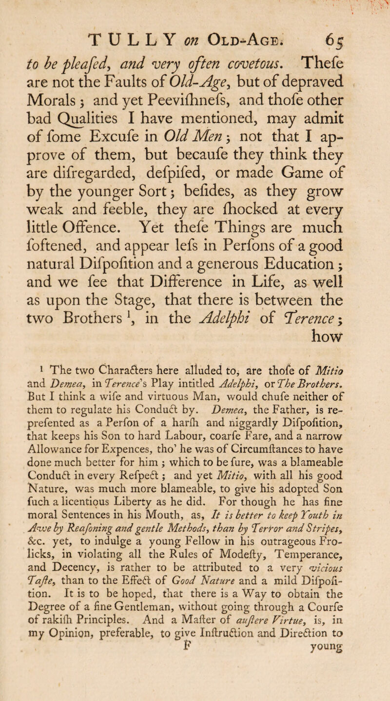 to be pleafedy and very often covetous, Thefe are not the Faults of Old-Age^ but of depraved Morals 5 and yet Peevifhnefs, and thofe other bad Q^lities I have mentioned, may admit of fome Excufe in Old Men ^ not that I ap¬ prove of them, but becaufe they think they are difregarded, defpifed, or made Game of by the younger Sort % belides, as they grow weak and feeble, they are fhocked at every little Offence. Yet thefe Things are much foftened, and appear lefs in Perfons of a good natural Difpofition and a generous Education; and we fee that Difference in Life, as well as upon the Stage, that there is between the two Brothers \ in the Adelphi of Tderence; how 1 The two Charaflers here alluded to, are thofe of Mitio and Demea, in Terence 2, Play intitled Adelphi, or The Brothers. But I think a wife and virtuous Man, would chufe neither of them to regulate his Condudl by. Demea, the Father, is re- prefented as a Perfon of a harfh and niggardly Difpofition, that keeps his Son to hard Labour, coarfe Fare, and a narrow Allowance for Expences, tho’ he was of Circumflances to have done much better for him ; which to be fure, was a blameable Conduct in every Refpeft ; and yet Mitio, with all his good Nature, was much more blameable, to give his adopted Son fuch a licentious Liberty as he did. For though he has fine moral Sentences in his Mouth, as. It is better to keep Youth in Anxje by Reafoning and gentle Methods, than by Terror and Stripes, &c. yet, to indulge a young Fellow in his outrageous Fro- licks, in violating all the Rules of Modefty, Temperance, and Decency, is rather to be attributed to a very ‘vicious Tajie, than to the Effed; of Good Nature and a mild Difpofi¬ tion. It is to be hoped, that there is a Way to obtain the Degree of a fine Gentleman, without going through a Courfe of rakifh Principles. And a Mafler of auflere Virtue, is, in my Opinion, preferable, to give Inflruftion and Direftion to F young