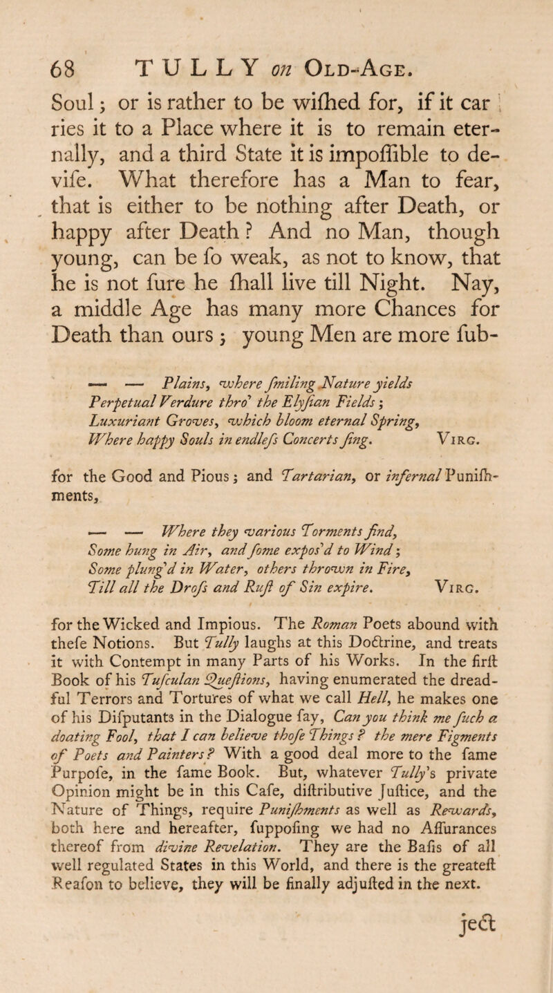 Soul; or is rather to be wifhed for, if it car . ries it to a Place where it is to remain eter¬ nally, and a third State it is impoffible to de- vife. What therefore has a Man to fear, that is either to be nothing after Death, or happy after Death ? And no Man, though young, can be fo weak, as not to know, that he is not fure he fhall live till Night. Nay, a middle Age has many more Chances for Death than ours 5 young Men are more fub- — — Plainsf njjhere fmiling INature yields Perpetual V?rdure thro the Elyjian Fields; Luxuriant Gro<ves^ <which bloom eternal Spring, Where happy Souls in endlefs Concerts Jing. Virg. for the Good and Pious; and Tartarian, ox infernal Y\ycL\^- ments, — Where they ^various Torments find. Some hung in Air, and fome exposed to Wind; Some plung'd in Water, others thrown in Fire, Till all the Drofis and Rufi of Sin expire, Virg. for the Wicked and Impious. The Roman Poets abound with thefe Notions. But Tully laughs at this Dodlrine, and treats it with Contempt in many Parts of his Works. In the firll Book of his Tufculan ^uefiions, having enumerated the dread¬ ful Terrors and Tortures of what we call Hell, he makes one of his Difputants in the Dialogue fay, Can you think me fuch a doating Fool, that I can belie’ve thofe Things P the mere Figments of Poets and Painters ? With a good deal more to the fame Purpofe, in the fame Book. But, whatever Tally's private Opinion might be in this Cafe, diftributive Juftice, and the Nature of Things, require Punijhments as well as Renxards, both here and hereafter, fuppoling we had no Affurances thereof from dinoine Revelation. They are the Bafis of all well regulated States in this World, and there is the greateft Peafon to believe, they will be finally adjufted in the next. jedl