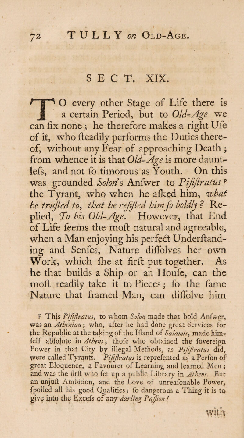 SECT, XIX. TO every other Stage of Life there is a certain Period, but to Old-Age we can fix none; he therefore makes a right Ufe of it, who fteadily performs the Duties there^ of, without any Fear of approaching Death ; from whence it is that Old-Age is more daunts lefs, and not fo timorous as Youth. On this was grounded Solon ^ Anfwer to Pifijiratus p the Tyrant, who when he afkgd him, what he trujied to^ that he rejijied him fo boldly ? Re¬ plied, Po his Old-Age, However, that End of Life feems the* mofi; natural and agreeable, when a Man enjoying his perfedl UnderJfiand- ing and Senfes, Nature diflblves her own Work, which fhe at firfl: put together. As he that builds a Ship or an Houfe, can the mofi: readily take it to Pieces 5 fo the fame Nature that framed Man, can diflTolve him P This Pijt/Iratus, to whom Solon made that bold Anfwer, was an Athenian; who, after he had done great Services for the Republic at the taking of the liland of Saiamis, made him- felf abfolute in Athens; thofe who obtained the fovereign Power in that City by illegal Methods, as Pifijiratus did, Vvere called Tyrants. Pijijiratus is reprefented as a Perfon of great Eloquence, a Favourer of Learning and learned Men ; and was the firfl: who fet up a public Library in Athens. But an unjufl: Ambition, and the Love of unreafonable Power, fpoiled all his good Qualities; fo dangerous a Thing it is tQ give into the Excefs of any darling Pajpon f v/ith