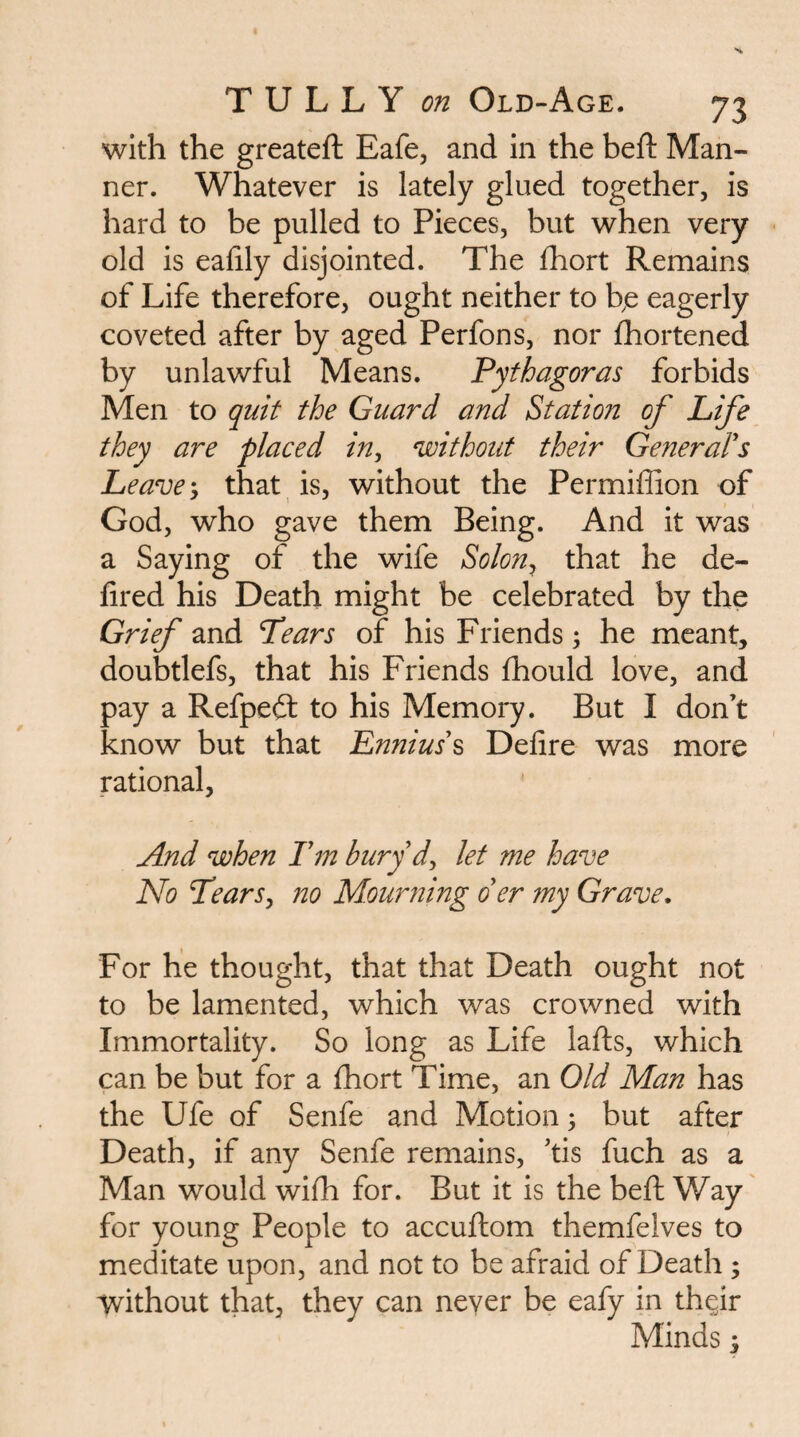 with the greateft Eafe, and in the heft Man¬ ner. Whatever is lately glued together, is hard to be pulled to Pieces, but when very old is eafily disjointed. The fhort Remains of Life therefore, ought neither to he eagerly coveted after by aged Perfons, nor fhortened by unlawful Means. Pythagoras forbids Men to quit the Guard and Station of Life they are placed in^ without their General's Leave; that is, without the Permiffion of God, who gave them Being. And it was a Saying of the wife Solon^ that he de- fired his Death might be celebrated by the Grief and Tears of his Friends; he meant, doubtlefs, that his Friends fhould love, and pay a Refpeft to his Memory. But I don’t know but that Ennius's Delire was more rational, And when Tm bury d^ let me have No TearSy no Mourning o'er my Grave, For he thought, that that Death ought not to be lamented, which was crowned with Immortality. So long as Life lafts, which can be but for a fhort Time, an Old Man has the Ufe of Senfe and Motion; but after Death, if any Senfe remains, ’tis fuch as a Man would wilh for. But it is the beft Way for young People to accuftom themfelves to meditate upon, and not to be afraid of Death ; without that, they can never be eafy in th^ir Minds i