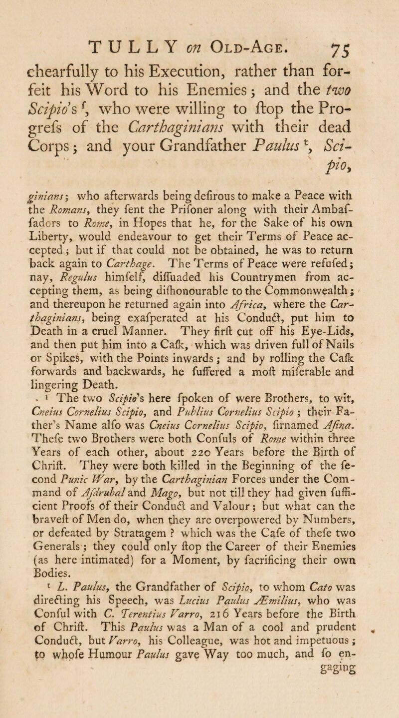 chearfully to his Execution, rather than for¬ feit his Word to his Enemies; and the two Scipids \ who were willing to ftop the Pro- grefs of the Carthagmians with their dead Corps y and your Grandfather Paulus Sci-- pioy glnians\ who afterwards being defirous to make a Peace with the Romansi they fent the PriToner along with their Ambaf- fadors to Ro7ne, in Hopes that he, for the Sake of his own Liberty, would endeavour to get their Terms of Peace ac¬ cepted ; but if that could not be obtained, he was to return back again to Carthage. The Terms of Peace were refuted; nay, Regains himfelf, dilTuaded his Countrymen from ac¬ cepting them, as being difhonourable to the Commonwealth;' and thereupon he returned again into Africa^ where the thaginians, being exafperated at his Condudl, put him to Death in a cruel Manner. They firll: cut off his Eye-Lids, and then put him into a Calk, which was driven full of Nails or Spikes, with the Points inwards; and by rolling the Calk forwards and backwards, he fuffered a moll: miferable and lingering Death. . 1 The two Scipio\ here fpoken of were Brothers, to wit, Cneius Cornelius Scipio, and Publius Cornelius Scipio ; their Fa¬ ther’s Name alfo was Cneius Cornelius Scipio, firnamed AJina. Thefe two Brothers were both Confuls of Rome within three Years of each other, about 220 Years before the Birth of Chrift. They were both killed in the Beginning of the fe- cond Punic War, by the Carthaginian Forces under the Com¬ mand of Afdruhal and Mago, but not till they had given fufii- cient Proofs of their Conduft and Valour; but what can the braveft of Men do, when they are overpowered by Numbers, or defeated by Stratagem ? which was the Cafe of thefe two Generals; they could only ftop the Career of their Enemies (as here intimated) for a Moment, by facrificing their own Bodies. L. Paulus, the Grandfather of Scipio, to whom Cato was direfting his Speech, was Lucius Paulus j^imilius, who was Conful with C. Terentius Varro, 216 Years before the Birth of Chrift. This Paulus was a Man of a cool and prudent Conduct, but Varro, his Colleague, was hot and impetuous ; to whpfe Humour Paulus gave Way too much, and fo en-