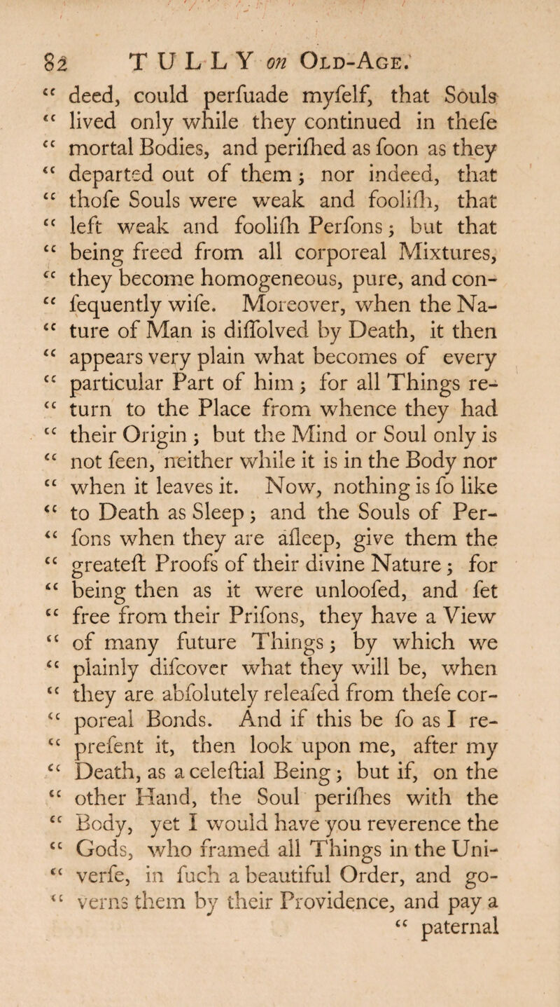 deed, could perfuade myfelf, that Souls lived only while they continued in thefe mortal Bodies, and perifhed as foon as they ‘‘ departed out of them; nor indeed, that thofe Souls were weak and foolidi, that left weak and fooliflh Perfons; but that being freed from all corporeal Mixtures, they become homogeneous, pure, and con- “ fequently wife. Moreover, when the Na- ture of Man is diffolved by Death, it then appears very plain what becomes of every particular Part of him; for all Things re- “ turn to the Place from whence they had their Origin ; but the Mind or Soul only is not feen, neither while it is in the Body nor when it leaves it. Now, nothing is fo like to Death as Sleep ^ and the Souls of Per- fons when they are afleep, give them the greateft Proofs of their divine Nature; for ‘‘ being then as it were unloofed, and fet free from their Prifons, they have a View “ of many future Things 5 by which we plainly difcovcr what they will be, when they are abfolutely releafed from thefe cor- poreal Bonds. And if this be fo as I re- prefent it, then look upon me, after my Death, as aceleftial Being; but if, on the other Hand, the Soul perifhes with the Body, yet I would have you reverence the “ Gods, who framed all Things in the Uni- “ verfe, in fuch a beautiful Order, and go- verns them by their Providence, and pay a paternal