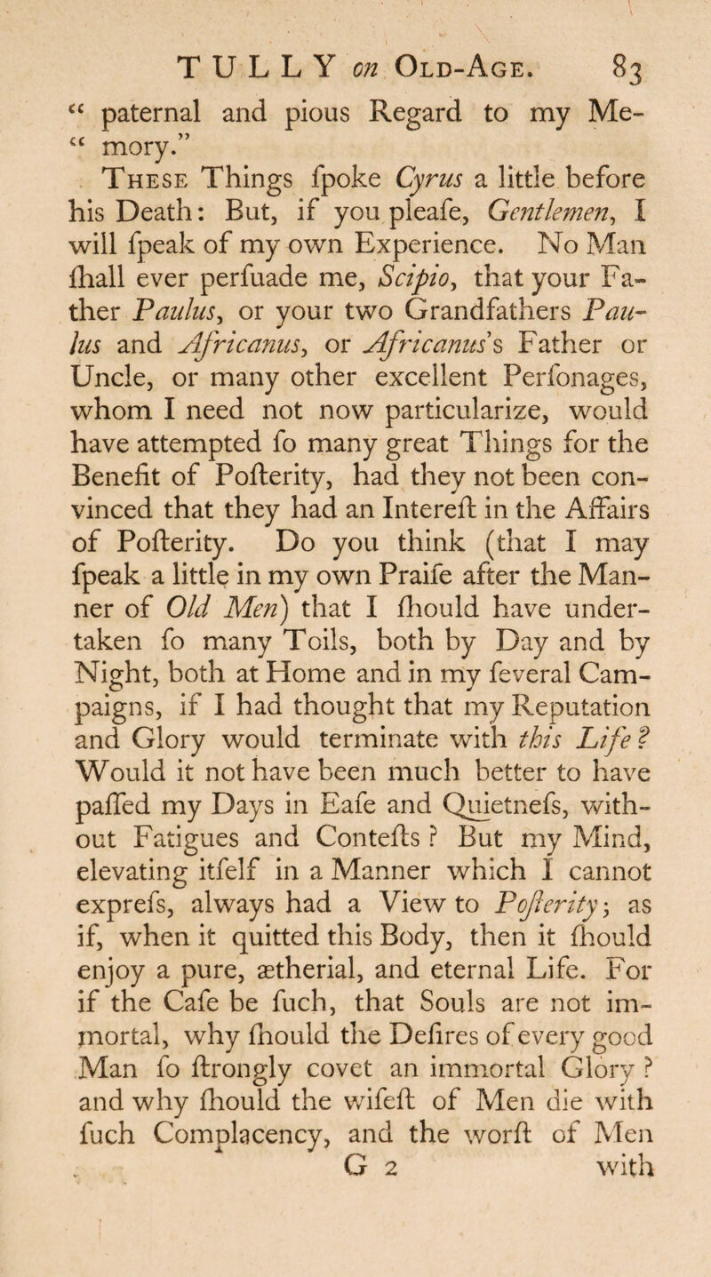 paternal and pious Regard to my Me- mory.” These Things fpoke Cyrus a little before his Death: But, if you pleafe, Ge?2tlemen, I will fpeak of my own Experience. No Man fhall ever perfuade me, Scipio^ that your Fa¬ ther Paulus^ or your two Grandfathers Pan- liis and AfricanuSy or Africanus'^ Father or Uncle, or many other excellent Perfonages, whom I need not now particularize, would have attempted fo many great Things for the Benefit of Pofterity, had they not been con¬ vinced that they had an Intereft in the Affairs of Pofterity. Do you think (that I may fpeak a little in my own Praife after the Man¬ ner of Old Men) that I fhould have under¬ taken fo many Toils, both by Day and by Night, both at Home and in my feveral Cam¬ paigns, if I had thought that my Reputation and Glory would terminate with this Life ? Would it not have been much better to have paffed my Days in Eafe and Quietnefs, with¬ out Fatigues and Contefts ? But my Mind, elevating itfelf in a Manner which I cannot exprefs, always had a View to Pojierity 3 as if, when it quitted this Body, then it fhould enjoy a pure, astherial, and eternal Life. For if the Cafe be fuch, that Souls are not im¬ mortal, why fhould the Defires of every good Man fo ftrongly covet an immortal Glory ? and why fhould the v/ifefh of Men die with fuch Complacency, and the worft of Men G 2 with