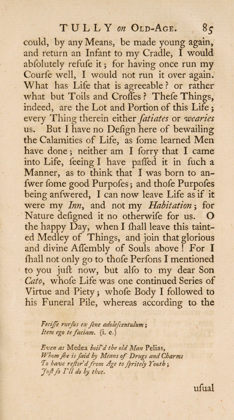 could, by any Means, be made young again, and return an Infant to my Cradle, I would abfolutely refufe it; for having once run my Courfe well, I would not run it over again. What has Life that is agreeable ? or rather what but Toils and Croffes ? Thefe Things, indeed, are the Lot and Portion of this Life; every Thing therein either fatiates or wearies us. But I have no Defign here of bewailing the Calamities of Life, as fome learned Men have done; neither am I forry that I came into Life, feeing I have paffed it in fuch a Manner, as to think that I was born to an- fwer fome good Purpofes 5 and thofe Purpofes being anfwered, I can now leave Life as if it were my Inn^ and not my Habitation; for Nature defigned it no otherwife for us. O the happy Day, when I fhall leave this taint¬ ed Medley of Things, and join that glorious and divine AfTembly of Souls above ! For I fhall not only go to thofe Perfons I mentioned to you juft now, but alfo to my dear Son Cato^ whofe Life was one continued Series of Virtue and Piety 5 whofe Body I followed to his Funeral Pile, whereas according to the Fecijfe rurfus ex fene adolefcentulum; Item ego te faciam. (i. e.) E^'en as Medea hoiVd the old Man Pelias, Whom /he is /aid by Means of Drugs and Charms Eo ha<ve ref or d from Jge to fpritely Youth \ fuf fo ril do by thee. ufual