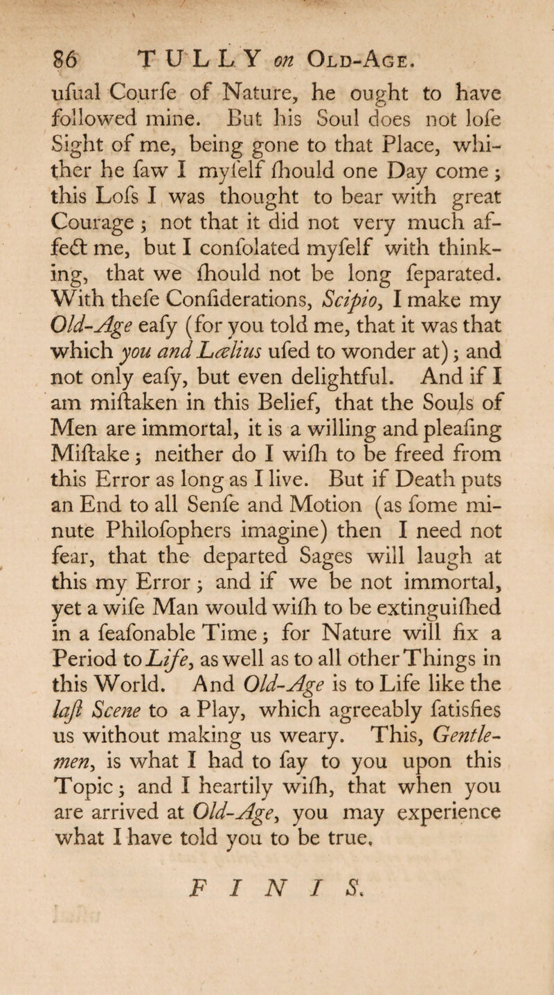 ufual Courfe of Nature, he ou^ht to have followed mine. But his Soul does not lofe Sight of me, being gone to that Place, whi¬ ther he faw I myfelf diould one Day come; this Lofs I was thought to bear with great Courage; not that it did not very much af- fedl me, but I confolated myfelf with think¬ ing, that we fhould not be long feparated. With thefe Confiderations, Scipio^ I make my Old-Age eafy (for you told me, that it was that which you and Lalius ufed to wonder at); and not only eafy, but even delightful. And if I am miftaken in this Belief, that the Souls of Men are immortal, it is a willing and pleaiing Miftake ^ neither do I wifli to be freed from this Error as long as I live. But if Death puts an End to all Senfe and Motion (as fome mi¬ nute Philofophers imagine) then I need not fear, that the departed Sages will laugh at this my Error 3 and if we be not immortal, yet a wife Man would wifh to be extinguhlied in a feafonable Time; for Nature will fix a Period to Life^ as well as to all other Things in this World. And Old-Age is to Life like the loft Scene to a Play, which agreeably fatisfies us without making us weary. This, Gentle¬ men^ is what I had to fay to you upon this Topic; and I heartily wifh, that when you are arrived at Old-Age^ you may experience what I have told you to be true. FINIS.