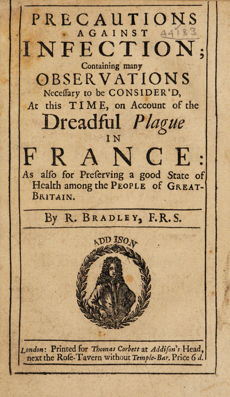 PRECAUTIONS . AGAINST > t'S INFECTION; Containing many OBSERVATIONS Neceflary to be CONSIDER’D, At this TIME, on Account of the Dreadful Plague FRANCE: As alfo for Preferving a good State of Health among the People of Great- Britain. r By R. Bradley, F.R.S. London: Printed for Thomas Corbett at Addifons Head, next the Rofe-Tavern without Temple-Bar. Price 6 d. wp'