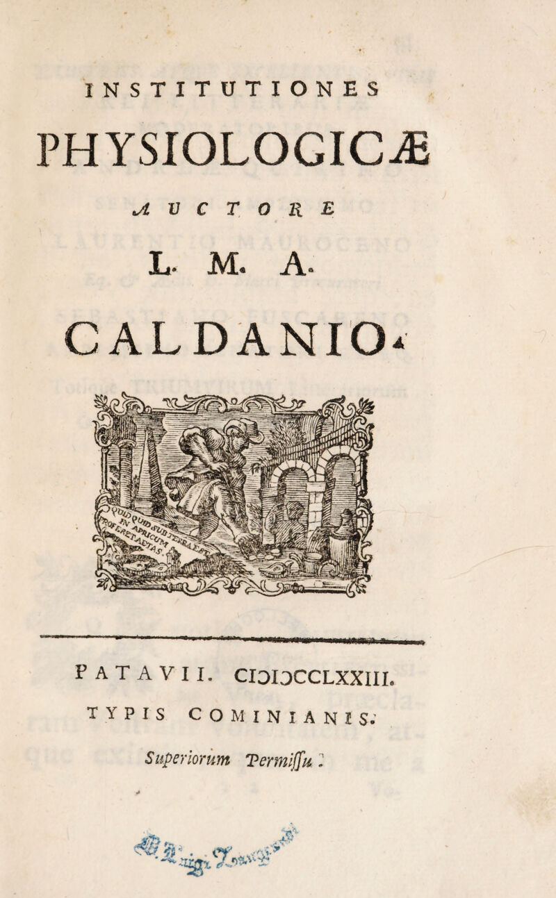 INSTITUTIONES PHYSIOLOGICAE jl V C T O R E L* M. A» C ALDANIO* (WW PATAVII. CIOIOCCLXXIII. TYPIS COMINIANIS. Superiorum Termiffu 2 \ -NM